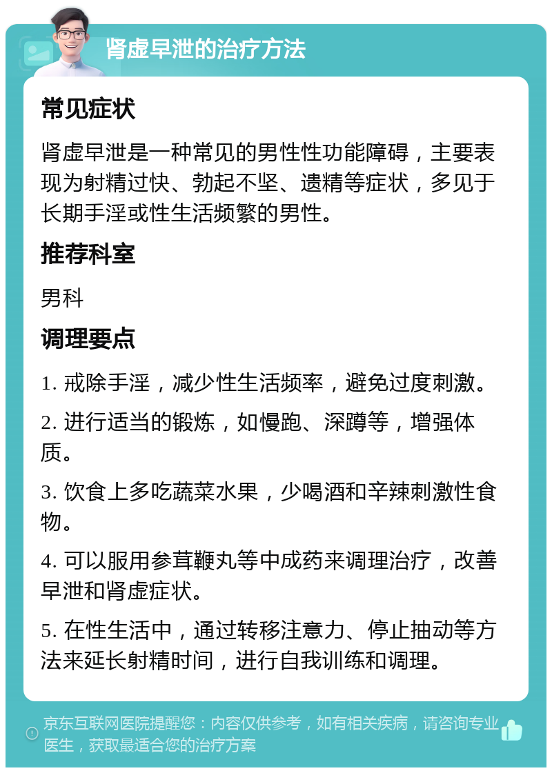 肾虚早泄的治疗方法 常见症状 肾虚早泄是一种常见的男性性功能障碍，主要表现为射精过快、勃起不坚、遗精等症状，多见于长期手淫或性生活频繁的男性。 推荐科室 男科 调理要点 1. 戒除手淫，减少性生活频率，避免过度刺激。 2. 进行适当的锻炼，如慢跑、深蹲等，增强体质。 3. 饮食上多吃蔬菜水果，少喝酒和辛辣刺激性食物。 4. 可以服用参茸鞭丸等中成药来调理治疗，改善早泄和肾虚症状。 5. 在性生活中，通过转移注意力、停止抽动等方法来延长射精时间，进行自我训练和调理。