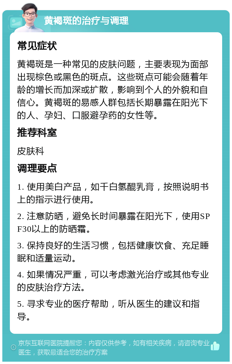 黄褐斑的治疗与调理 常见症状 黄褐斑是一种常见的皮肤问题，主要表现为面部出现棕色或黑色的斑点。这些斑点可能会随着年龄的增长而加深或扩散，影响到个人的外貌和自信心。黄褐斑的易感人群包括长期暴露在阳光下的人、孕妇、口服避孕药的女性等。 推荐科室 皮肤科 调理要点 1. 使用美白产品，如千白氢醌乳膏，按照说明书上的指示进行使用。 2. 注意防晒，避免长时间暴露在阳光下，使用SPF30以上的防晒霜。 3. 保持良好的生活习惯，包括健康饮食、充足睡眠和适量运动。 4. 如果情况严重，可以考虑激光治疗或其他专业的皮肤治疗方法。 5. 寻求专业的医疗帮助，听从医生的建议和指导。