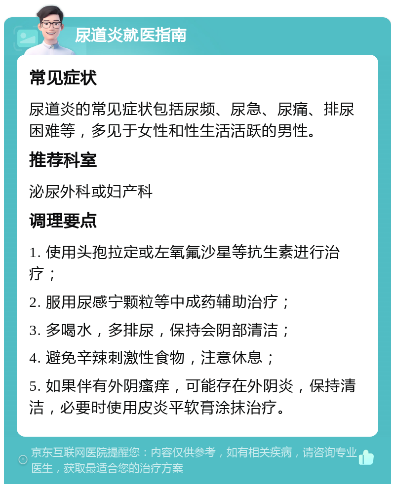 尿道炎就医指南 常见症状 尿道炎的常见症状包括尿频、尿急、尿痛、排尿困难等，多见于女性和性生活活跃的男性。 推荐科室 泌尿外科或妇产科 调理要点 1. 使用头孢拉定或左氧氟沙星等抗生素进行治疗； 2. 服用尿感宁颗粒等中成药辅助治疗； 3. 多喝水，多排尿，保持会阴部清洁； 4. 避免辛辣刺激性食物，注意休息； 5. 如果伴有外阴瘙痒，可能存在外阴炎，保持清洁，必要时使用皮炎平软膏涂抹治疗。