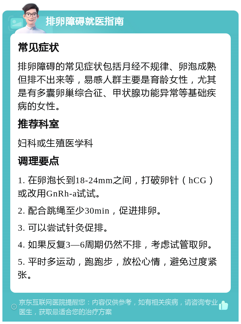 排卵障碍就医指南 常见症状 排卵障碍的常见症状包括月经不规律、卵泡成熟但排不出来等，易感人群主要是育龄女性，尤其是有多囊卵巢综合征、甲状腺功能异常等基础疾病的女性。 推荐科室 妇科或生殖医学科 调理要点 1. 在卵泡长到18-24mm之间，打破卵针（hCG）或改用GnRh-a试试。 2. 配合跳绳至少30min，促进排卵。 3. 可以尝试针灸促排。 4. 如果反复3—6周期仍然不排，考虑试管取卵。 5. 平时多运动，跑跑步，放松心情，避免过度紧张。