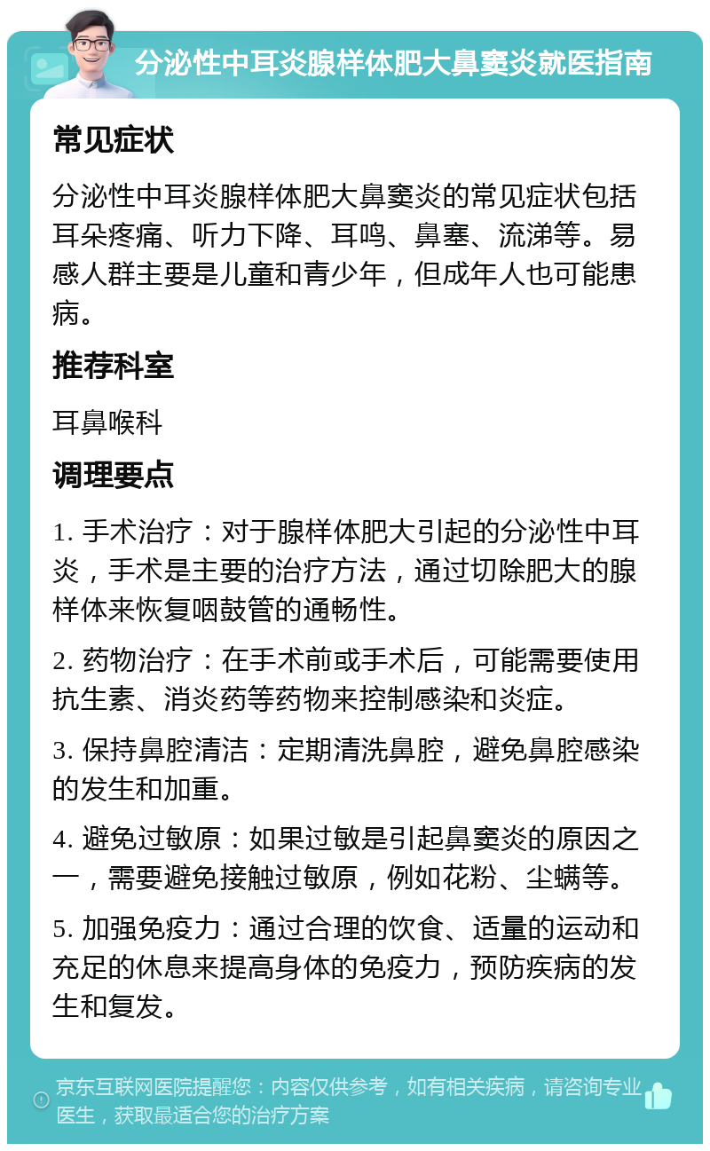 分泌性中耳炎腺样体肥大鼻窦炎就医指南 常见症状 分泌性中耳炎腺样体肥大鼻窦炎的常见症状包括耳朵疼痛、听力下降、耳鸣、鼻塞、流涕等。易感人群主要是儿童和青少年，但成年人也可能患病。 推荐科室 耳鼻喉科 调理要点 1. 手术治疗：对于腺样体肥大引起的分泌性中耳炎，手术是主要的治疗方法，通过切除肥大的腺样体来恢复咽鼓管的通畅性。 2. 药物治疗：在手术前或手术后，可能需要使用抗生素、消炎药等药物来控制感染和炎症。 3. 保持鼻腔清洁：定期清洗鼻腔，避免鼻腔感染的发生和加重。 4. 避免过敏原：如果过敏是引起鼻窦炎的原因之一，需要避免接触过敏原，例如花粉、尘螨等。 5. 加强免疫力：通过合理的饮食、适量的运动和充足的休息来提高身体的免疫力，预防疾病的发生和复发。