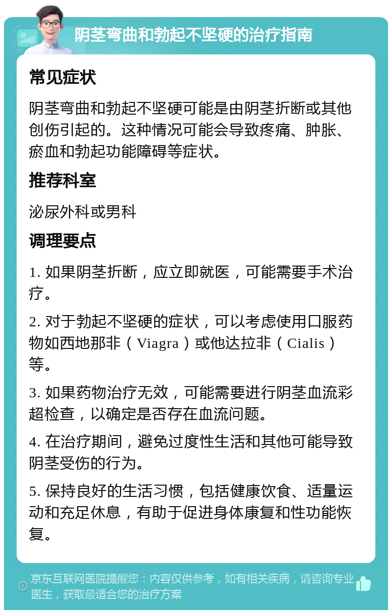 阴茎弯曲和勃起不坚硬的治疗指南 常见症状 阴茎弯曲和勃起不坚硬可能是由阴茎折断或其他创伤引起的。这种情况可能会导致疼痛、肿胀、瘀血和勃起功能障碍等症状。 推荐科室 泌尿外科或男科 调理要点 1. 如果阴茎折断，应立即就医，可能需要手术治疗。 2. 对于勃起不坚硬的症状，可以考虑使用口服药物如西地那非（Viagra）或他达拉非（Cialis）等。 3. 如果药物治疗无效，可能需要进行阴茎血流彩超检查，以确定是否存在血流问题。 4. 在治疗期间，避免过度性生活和其他可能导致阴茎受伤的行为。 5. 保持良好的生活习惯，包括健康饮食、适量运动和充足休息，有助于促进身体康复和性功能恢复。