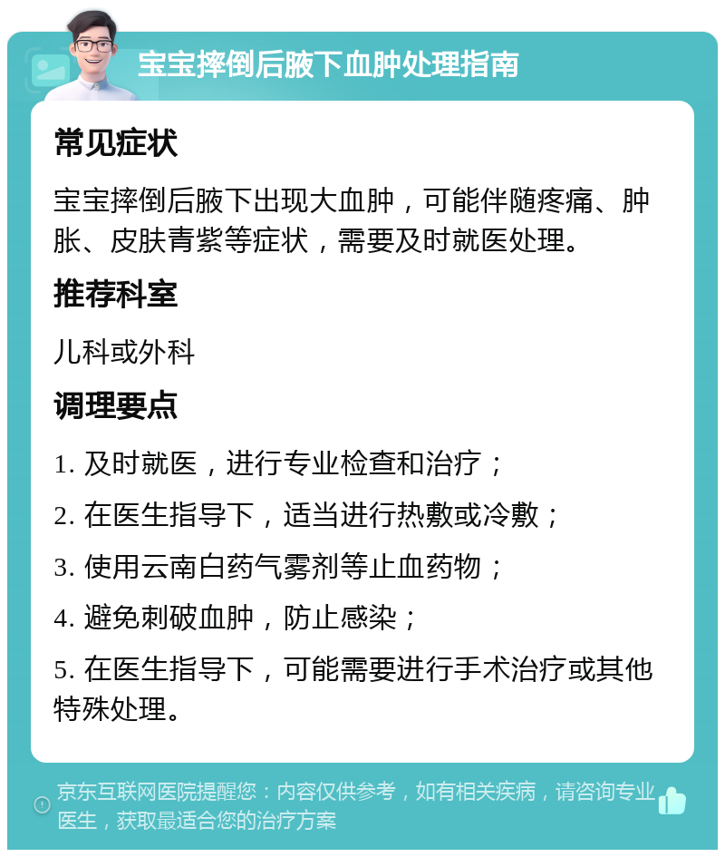 宝宝摔倒后腋下血肿处理指南 常见症状 宝宝摔倒后腋下出现大血肿，可能伴随疼痛、肿胀、皮肤青紫等症状，需要及时就医处理。 推荐科室 儿科或外科 调理要点 1. 及时就医，进行专业检查和治疗； 2. 在医生指导下，适当进行热敷或冷敷； 3. 使用云南白药气雾剂等止血药物； 4. 避免刺破血肿，防止感染； 5. 在医生指导下，可能需要进行手术治疗或其他特殊处理。