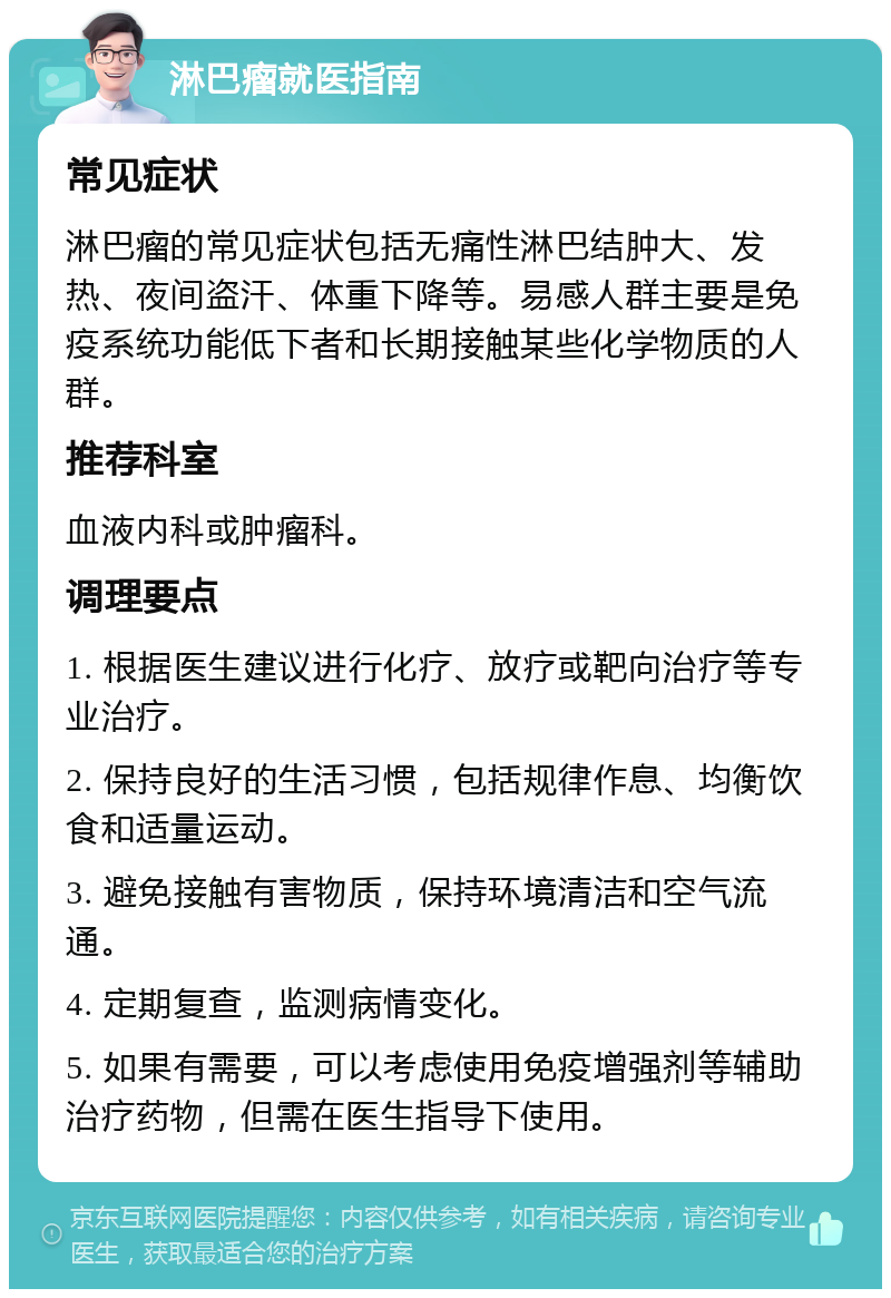 淋巴瘤就医指南 常见症状 淋巴瘤的常见症状包括无痛性淋巴结肿大、发热、夜间盗汗、体重下降等。易感人群主要是免疫系统功能低下者和长期接触某些化学物质的人群。 推荐科室 血液内科或肿瘤科。 调理要点 1. 根据医生建议进行化疗、放疗或靶向治疗等专业治疗。 2. 保持良好的生活习惯，包括规律作息、均衡饮食和适量运动。 3. 避免接触有害物质，保持环境清洁和空气流通。 4. 定期复查，监测病情变化。 5. 如果有需要，可以考虑使用免疫增强剂等辅助治疗药物，但需在医生指导下使用。