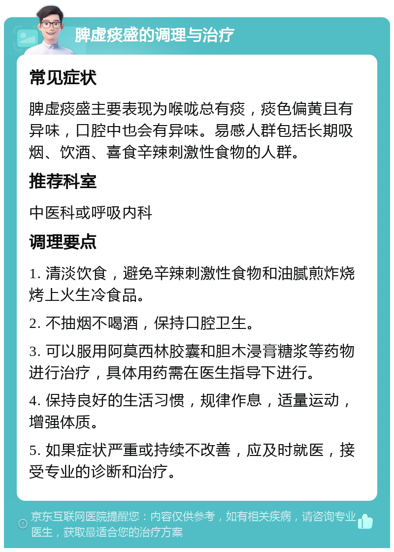 脾虚痰盛的调理与治疗 常见症状 脾虚痰盛主要表现为喉咙总有痰，痰色偏黄且有异味，口腔中也会有异味。易感人群包括长期吸烟、饮酒、喜食辛辣刺激性食物的人群。 推荐科室 中医科或呼吸内科 调理要点 1. 清淡饮食，避免辛辣刺激性食物和油腻煎炸烧烤上火生冷食品。 2. 不抽烟不喝酒，保持口腔卫生。 3. 可以服用阿莫西林胶囊和胆木浸膏糖浆等药物进行治疗，具体用药需在医生指导下进行。 4. 保持良好的生活习惯，规律作息，适量运动，增强体质。 5. 如果症状严重或持续不改善，应及时就医，接受专业的诊断和治疗。