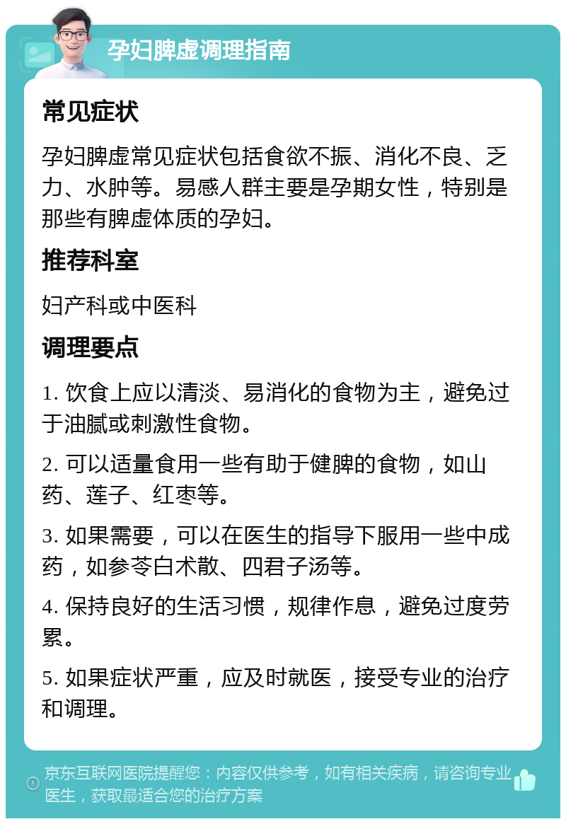 孕妇脾虚调理指南 常见症状 孕妇脾虚常见症状包括食欲不振、消化不良、乏力、水肿等。易感人群主要是孕期女性，特别是那些有脾虚体质的孕妇。 推荐科室 妇产科或中医科 调理要点 1. 饮食上应以清淡、易消化的食物为主，避免过于油腻或刺激性食物。 2. 可以适量食用一些有助于健脾的食物，如山药、莲子、红枣等。 3. 如果需要，可以在医生的指导下服用一些中成药，如参苓白术散、四君子汤等。 4. 保持良好的生活习惯，规律作息，避免过度劳累。 5. 如果症状严重，应及时就医，接受专业的治疗和调理。