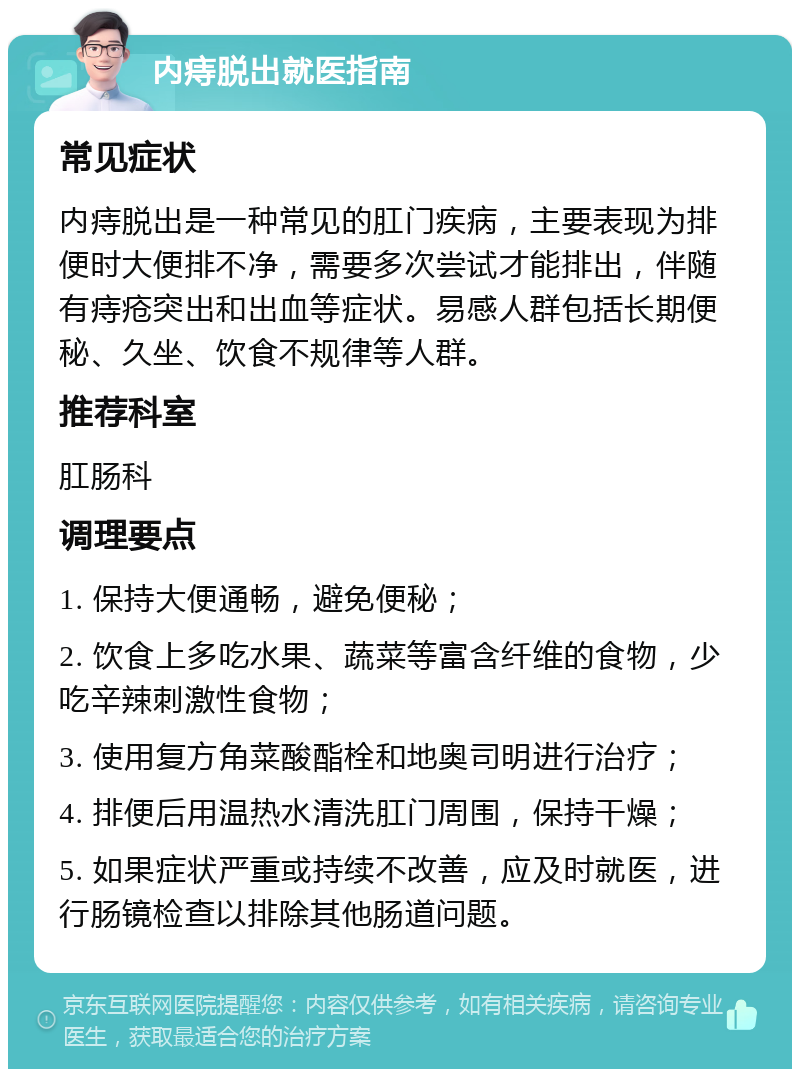 内痔脱出就医指南 常见症状 内痔脱出是一种常见的肛门疾病，主要表现为排便时大便排不净，需要多次尝试才能排出，伴随有痔疮突出和出血等症状。易感人群包括长期便秘、久坐、饮食不规律等人群。 推荐科室 肛肠科 调理要点 1. 保持大便通畅，避免便秘； 2. 饮食上多吃水果、蔬菜等富含纤维的食物，少吃辛辣刺激性食物； 3. 使用复方角菜酸酯栓和地奥司明进行治疗； 4. 排便后用温热水清洗肛门周围，保持干燥； 5. 如果症状严重或持续不改善，应及时就医，进行肠镜检查以排除其他肠道问题。