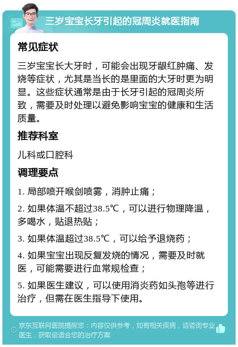 三岁宝宝长牙引起的冠周炎就医指南 常见症状 三岁宝宝长大牙时，可能会出现牙龈红肿痛、发烧等症状，尤其是当长的是里面的大牙时更为明显。这些症状通常是由于长牙引起的冠周炎所致，需要及时处理以避免影响宝宝的健康和生活质量。 推荐科室 儿科或口腔科 调理要点 1. 局部喷开喉剑喷雾，消肿止痛； 2. 如果体温不超过38.5℃，可以进行物理降温，多喝水，贴退热贴； 3. 如果体温超过38.5℃，可以给予退烧药； 4. 如果宝宝出现反复发烧的情况，需要及时就医，可能需要进行血常规检查； 5. 如果医生建议，可以使用消炎药如头孢等进行治疗，但需在医生指导下使用。