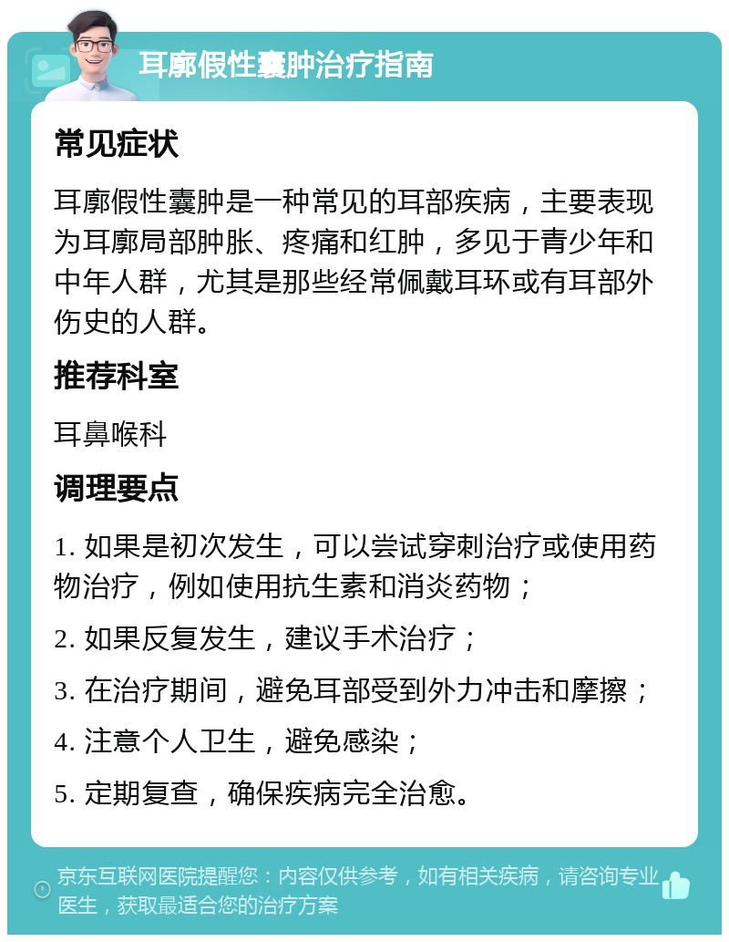 耳廓假性囊肿治疗指南 常见症状 耳廓假性囊肿是一种常见的耳部疾病，主要表现为耳廓局部肿胀、疼痛和红肿，多见于青少年和中年人群，尤其是那些经常佩戴耳环或有耳部外伤史的人群。 推荐科室 耳鼻喉科 调理要点 1. 如果是初次发生，可以尝试穿刺治疗或使用药物治疗，例如使用抗生素和消炎药物； 2. 如果反复发生，建议手术治疗； 3. 在治疗期间，避免耳部受到外力冲击和摩擦； 4. 注意个人卫生，避免感染； 5. 定期复查，确保疾病完全治愈。