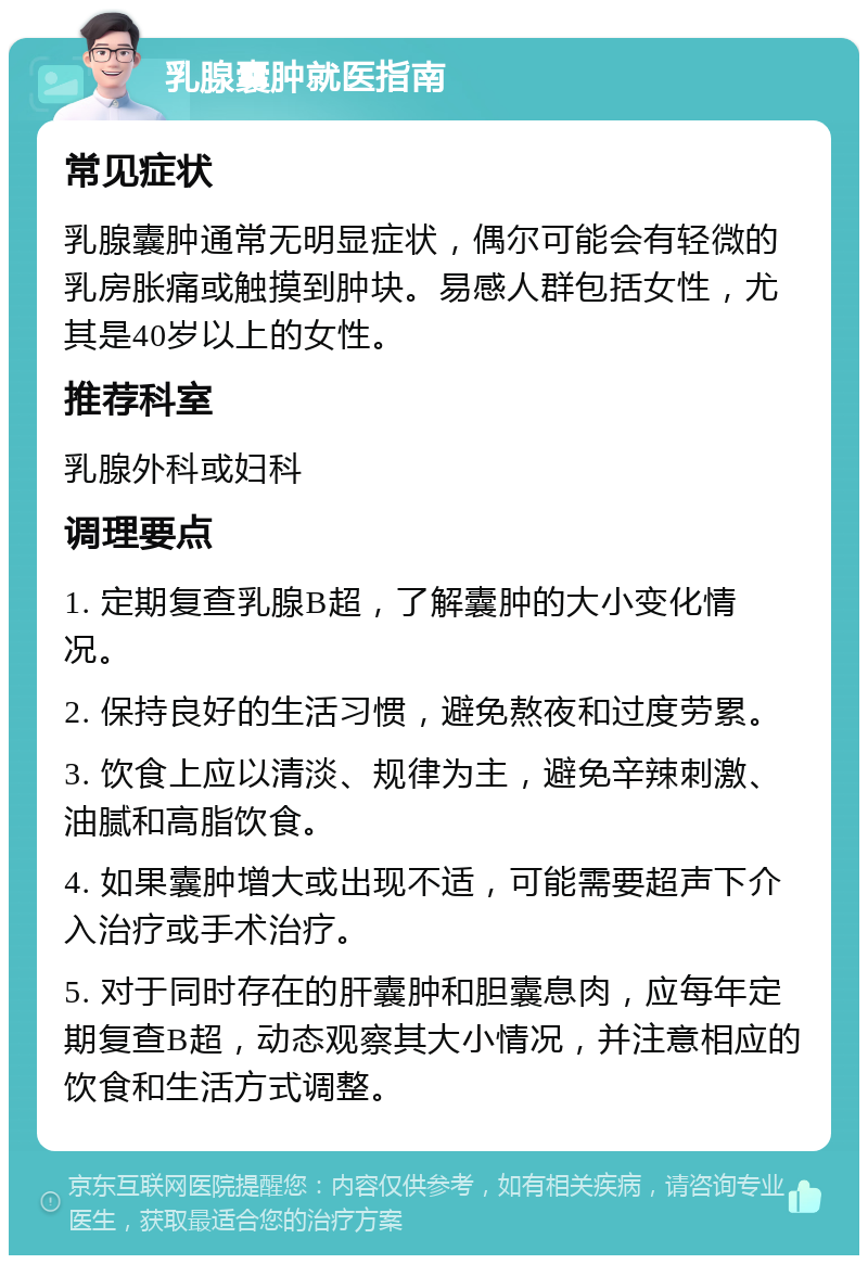 乳腺囊肿就医指南 常见症状 乳腺囊肿通常无明显症状，偶尔可能会有轻微的乳房胀痛或触摸到肿块。易感人群包括女性，尤其是40岁以上的女性。 推荐科室 乳腺外科或妇科 调理要点 1. 定期复查乳腺B超，了解囊肿的大小变化情况。 2. 保持良好的生活习惯，避免熬夜和过度劳累。 3. 饮食上应以清淡、规律为主，避免辛辣刺激、油腻和高脂饮食。 4. 如果囊肿增大或出现不适，可能需要超声下介入治疗或手术治疗。 5. 对于同时存在的肝囊肿和胆囊息肉，应每年定期复查B超，动态观察其大小情况，并注意相应的饮食和生活方式调整。