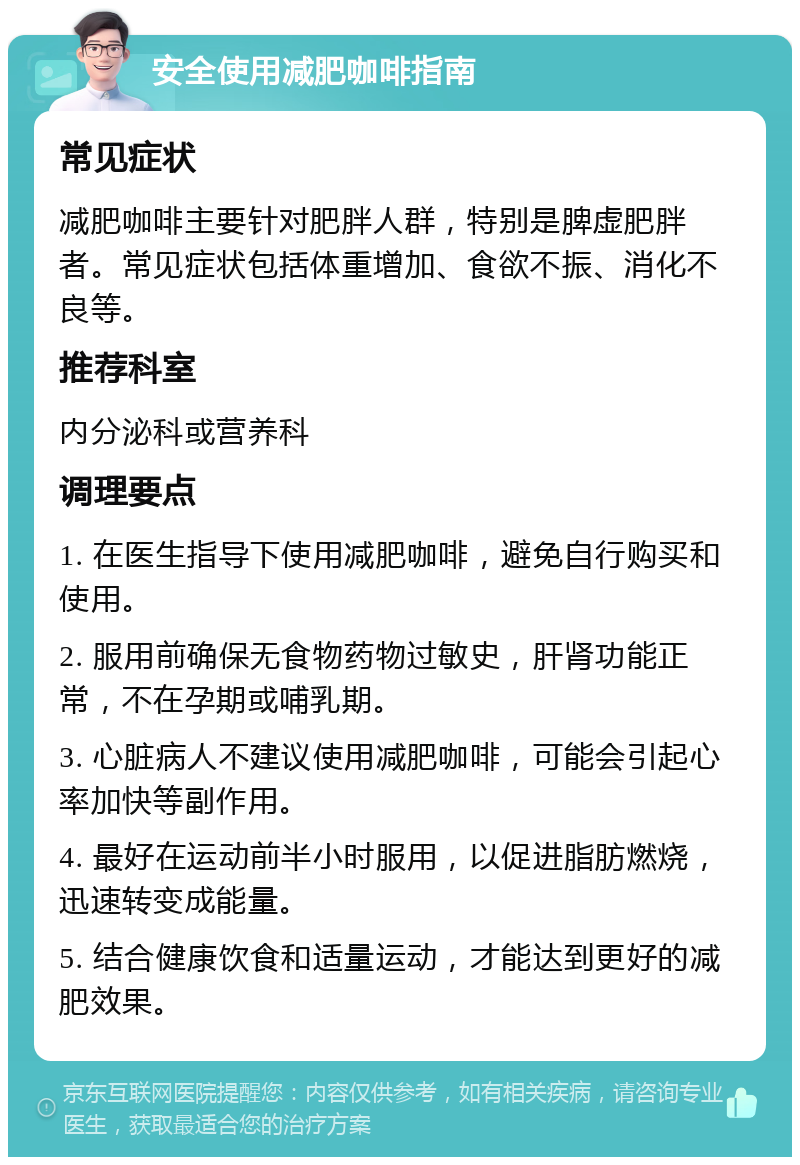 安全使用减肥咖啡指南 常见症状 减肥咖啡主要针对肥胖人群，特别是脾虚肥胖者。常见症状包括体重增加、食欲不振、消化不良等。 推荐科室 内分泌科或营养科 调理要点 1. 在医生指导下使用减肥咖啡，避免自行购买和使用。 2. 服用前确保无食物药物过敏史，肝肾功能正常，不在孕期或哺乳期。 3. 心脏病人不建议使用减肥咖啡，可能会引起心率加快等副作用。 4. 最好在运动前半小时服用，以促进脂肪燃烧，迅速转变成能量。 5. 结合健康饮食和适量运动，才能达到更好的减肥效果。