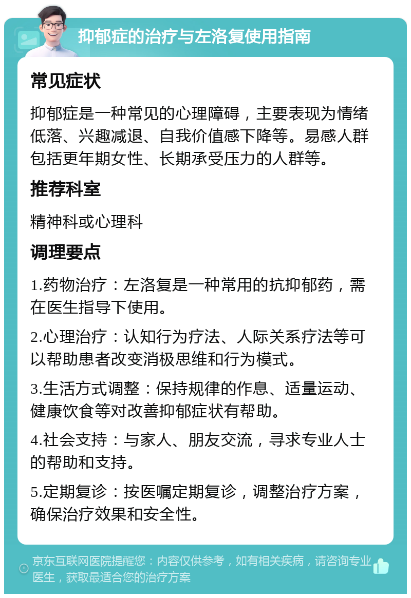 抑郁症的治疗与左洛复使用指南 常见症状 抑郁症是一种常见的心理障碍，主要表现为情绪低落、兴趣减退、自我价值感下降等。易感人群包括更年期女性、长期承受压力的人群等。 推荐科室 精神科或心理科 调理要点 1.药物治疗：左洛复是一种常用的抗抑郁药，需在医生指导下使用。 2.心理治疗：认知行为疗法、人际关系疗法等可以帮助患者改变消极思维和行为模式。 3.生活方式调整：保持规律的作息、适量运动、健康饮食等对改善抑郁症状有帮助。 4.社会支持：与家人、朋友交流，寻求专业人士的帮助和支持。 5.定期复诊：按医嘱定期复诊，调整治疗方案，确保治疗效果和安全性。