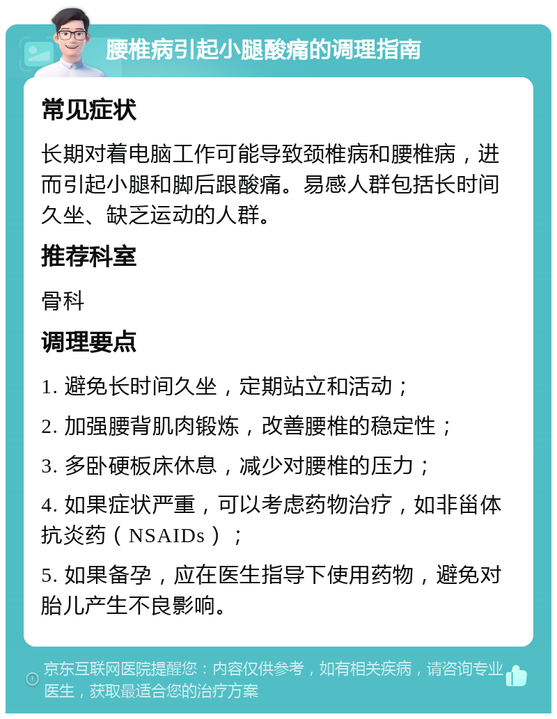 腰椎病引起小腿酸痛的调理指南 常见症状 长期对着电脑工作可能导致颈椎病和腰椎病，进而引起小腿和脚后跟酸痛。易感人群包括长时间久坐、缺乏运动的人群。 推荐科室 骨科 调理要点 1. 避免长时间久坐，定期站立和活动； 2. 加强腰背肌肉锻炼，改善腰椎的稳定性； 3. 多卧硬板床休息，减少对腰椎的压力； 4. 如果症状严重，可以考虑药物治疗，如非甾体抗炎药（NSAIDs）； 5. 如果备孕，应在医生指导下使用药物，避免对胎儿产生不良影响。