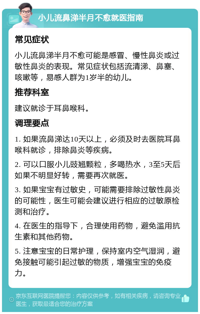 小儿流鼻涕半月不愈就医指南 常见症状 小儿流鼻涕半月不愈可能是感冒、慢性鼻炎或过敏性鼻炎的表现。常见症状包括流清涕、鼻塞、咳嗽等，易感人群为1岁半的幼儿。 推荐科室 建议就诊于耳鼻喉科。 调理要点 1. 如果流鼻涕达10天以上，必须及时去医院耳鼻喉科就诊，排除鼻炎等疾病。 2. 可以口服小儿豉翘颗粒，多喝热水，3至5天后如果不明显好转，需要再次就医。 3. 如果宝宝有过敏史，可能需要排除过敏性鼻炎的可能性，医生可能会建议进行相应的过敏原检测和治疗。 4. 在医生的指导下，合理使用药物，避免滥用抗生素和其他药物。 5. 注意宝宝的日常护理，保持室内空气湿润，避免接触可能引起过敏的物质，增强宝宝的免疫力。