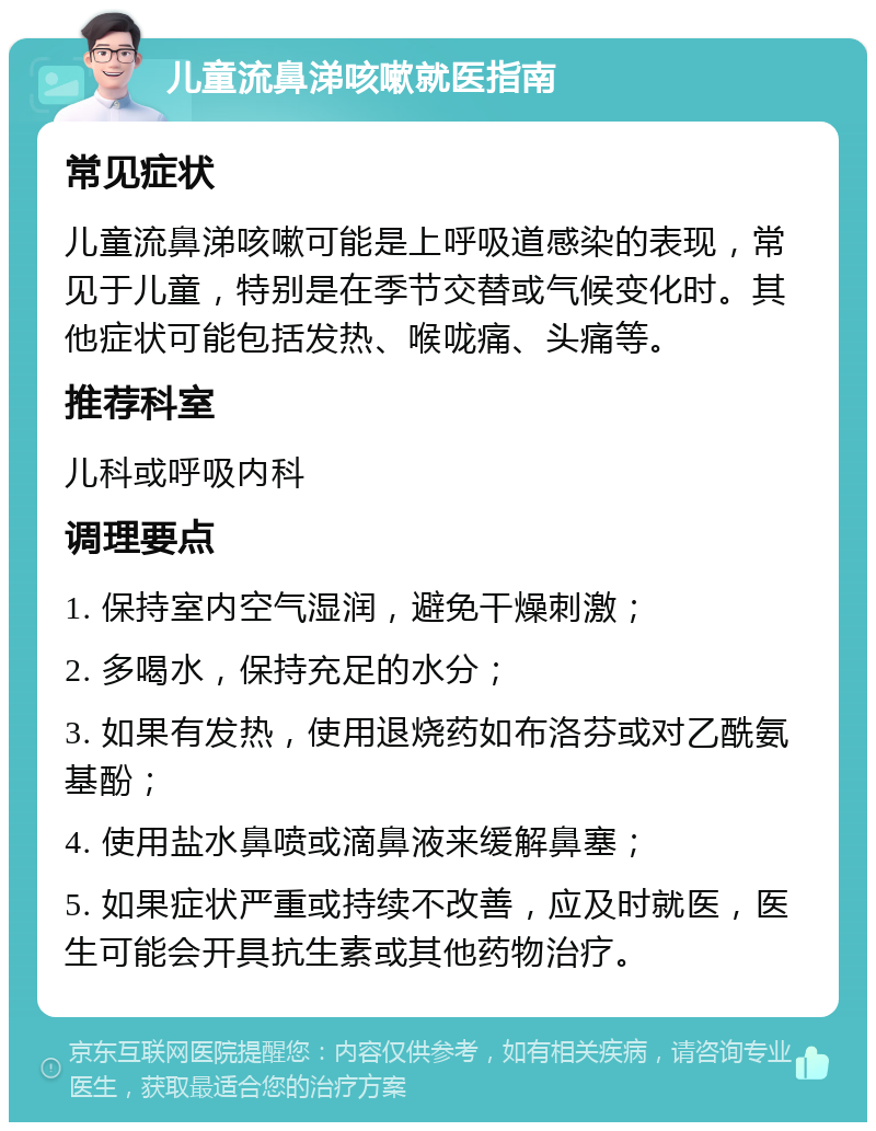 儿童流鼻涕咳嗽就医指南 常见症状 儿童流鼻涕咳嗽可能是上呼吸道感染的表现，常见于儿童，特别是在季节交替或气候变化时。其他症状可能包括发热、喉咙痛、头痛等。 推荐科室 儿科或呼吸内科 调理要点 1. 保持室内空气湿润，避免干燥刺激； 2. 多喝水，保持充足的水分； 3. 如果有发热，使用退烧药如布洛芬或对乙酰氨基酚； 4. 使用盐水鼻喷或滴鼻液来缓解鼻塞； 5. 如果症状严重或持续不改善，应及时就医，医生可能会开具抗生素或其他药物治疗。