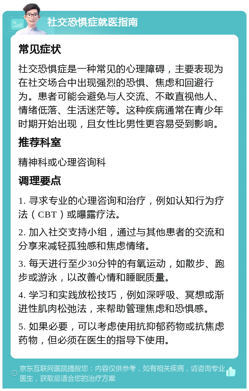 社交恐惧症就医指南 常见症状 社交恐惧症是一种常见的心理障碍，主要表现为在社交场合中出现强烈的恐惧、焦虑和回避行为。患者可能会避免与人交流、不敢直视他人、情绪低落、生活迷茫等。这种疾病通常在青少年时期开始出现，且女性比男性更容易受到影响。 推荐科室 精神科或心理咨询科 调理要点 1. 寻求专业的心理咨询和治疗，例如认知行为疗法（CBT）或曝露疗法。 2. 加入社交支持小组，通过与其他患者的交流和分享来减轻孤独感和焦虑情绪。 3. 每天进行至少30分钟的有氧运动，如散步、跑步或游泳，以改善心情和睡眠质量。 4. 学习和实践放松技巧，例如深呼吸、冥想或渐进性肌肉松弛法，来帮助管理焦虑和恐惧感。 5. 如果必要，可以考虑使用抗抑郁药物或抗焦虑药物，但必须在医生的指导下使用。