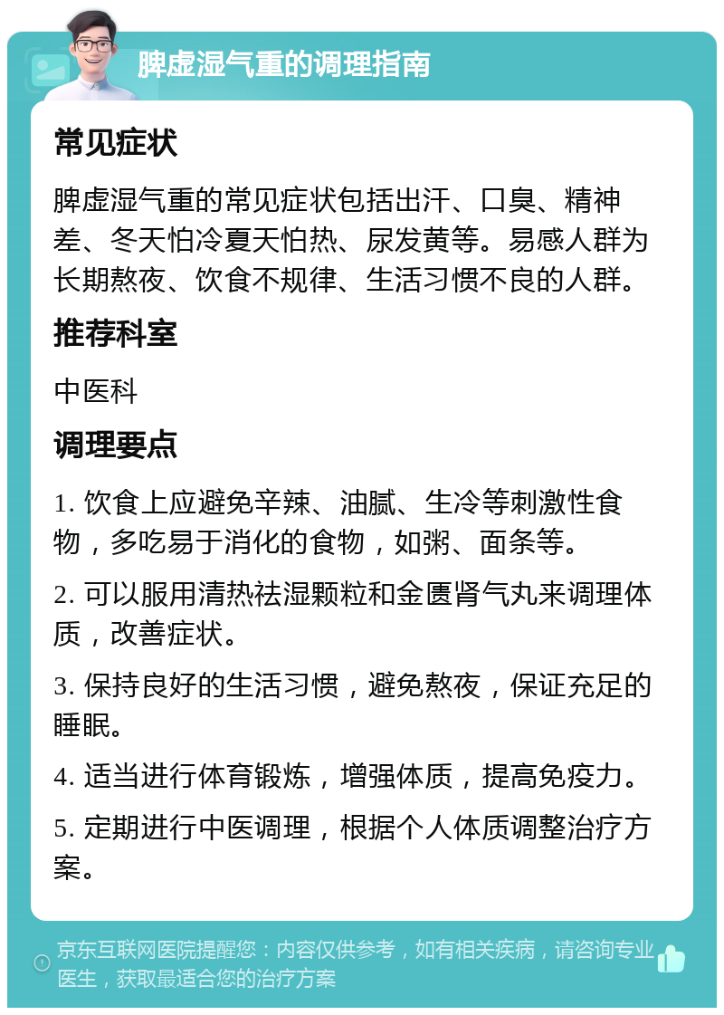 脾虚湿气重的调理指南 常见症状 脾虚湿气重的常见症状包括出汗、口臭、精神差、冬天怕冷夏天怕热、尿发黄等。易感人群为长期熬夜、饮食不规律、生活习惯不良的人群。 推荐科室 中医科 调理要点 1. 饮食上应避免辛辣、油腻、生冷等刺激性食物，多吃易于消化的食物，如粥、面条等。 2. 可以服用清热祛湿颗粒和金匮肾气丸来调理体质，改善症状。 3. 保持良好的生活习惯，避免熬夜，保证充足的睡眠。 4. 适当进行体育锻炼，增强体质，提高免疫力。 5. 定期进行中医调理，根据个人体质调整治疗方案。