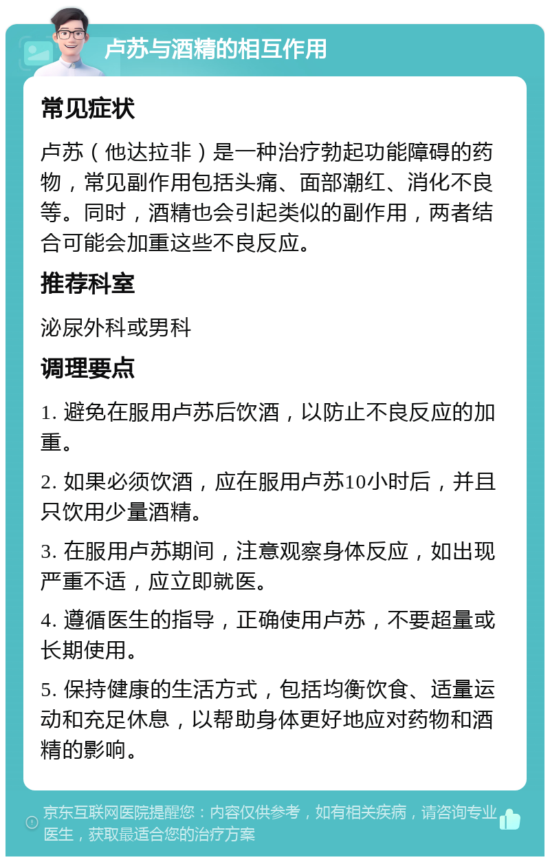 卢苏与酒精的相互作用 常见症状 卢苏（他达拉非）是一种治疗勃起功能障碍的药物，常见副作用包括头痛、面部潮红、消化不良等。同时，酒精也会引起类似的副作用，两者结合可能会加重这些不良反应。 推荐科室 泌尿外科或男科 调理要点 1. 避免在服用卢苏后饮酒，以防止不良反应的加重。 2. 如果必须饮酒，应在服用卢苏10小时后，并且只饮用少量酒精。 3. 在服用卢苏期间，注意观察身体反应，如出现严重不适，应立即就医。 4. 遵循医生的指导，正确使用卢苏，不要超量或长期使用。 5. 保持健康的生活方式，包括均衡饮食、适量运动和充足休息，以帮助身体更好地应对药物和酒精的影响。