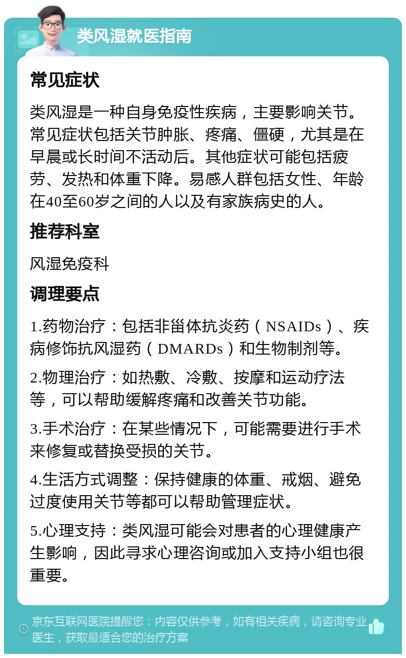 类风湿就医指南 常见症状 类风湿是一种自身免疫性疾病，主要影响关节。常见症状包括关节肿胀、疼痛、僵硬，尤其是在早晨或长时间不活动后。其他症状可能包括疲劳、发热和体重下降。易感人群包括女性、年龄在40至60岁之间的人以及有家族病史的人。 推荐科室 风湿免疫科 调理要点 1.药物治疗：包括非甾体抗炎药（NSAIDs）、疾病修饰抗风湿药（DMARDs）和生物制剂等。 2.物理治疗：如热敷、冷敷、按摩和运动疗法等，可以帮助缓解疼痛和改善关节功能。 3.手术治疗：在某些情况下，可能需要进行手术来修复或替换受损的关节。 4.生活方式调整：保持健康的体重、戒烟、避免过度使用关节等都可以帮助管理症状。 5.心理支持：类风湿可能会对患者的心理健康产生影响，因此寻求心理咨询或加入支持小组也很重要。