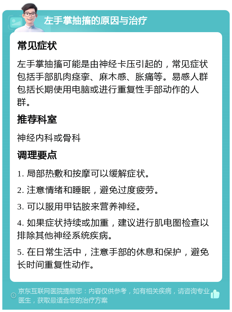 左手掌抽搐的原因与治疗 常见症状 左手掌抽搐可能是由神经卡压引起的，常见症状包括手部肌肉痉挛、麻木感、胀痛等。易感人群包括长期使用电脑或进行重复性手部动作的人群。 推荐科室 神经内科或骨科 调理要点 1. 局部热敷和按摩可以缓解症状。 2. 注意情绪和睡眠，避免过度疲劳。 3. 可以服用甲钴胺来营养神经。 4. 如果症状持续或加重，建议进行肌电图检查以排除其他神经系统疾病。 5. 在日常生活中，注意手部的休息和保护，避免长时间重复性动作。