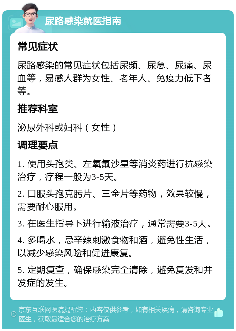 尿路感染就医指南 常见症状 尿路感染的常见症状包括尿频、尿急、尿痛、尿血等，易感人群为女性、老年人、免疫力低下者等。 推荐科室 泌尿外科或妇科（女性） 调理要点 1. 使用头孢类、左氧氟沙星等消炎药进行抗感染治疗，疗程一般为3-5天。 2. 口服头孢克肟片、三金片等药物，效果较慢，需要耐心服用。 3. 在医生指导下进行输液治疗，通常需要3-5天。 4. 多喝水，忌辛辣刺激食物和酒，避免性生活，以减少感染风险和促进康复。 5. 定期复查，确保感染完全清除，避免复发和并发症的发生。