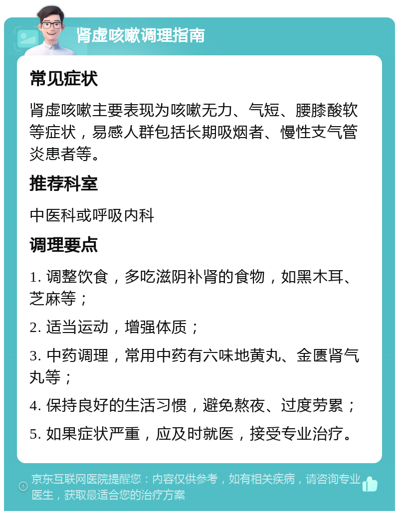 肾虚咳嗽调理指南 常见症状 肾虚咳嗽主要表现为咳嗽无力、气短、腰膝酸软等症状，易感人群包括长期吸烟者、慢性支气管炎患者等。 推荐科室 中医科或呼吸内科 调理要点 1. 调整饮食，多吃滋阴补肾的食物，如黑木耳、芝麻等； 2. 适当运动，增强体质； 3. 中药调理，常用中药有六味地黄丸、金匮肾气丸等； 4. 保持良好的生活习惯，避免熬夜、过度劳累； 5. 如果症状严重，应及时就医，接受专业治疗。