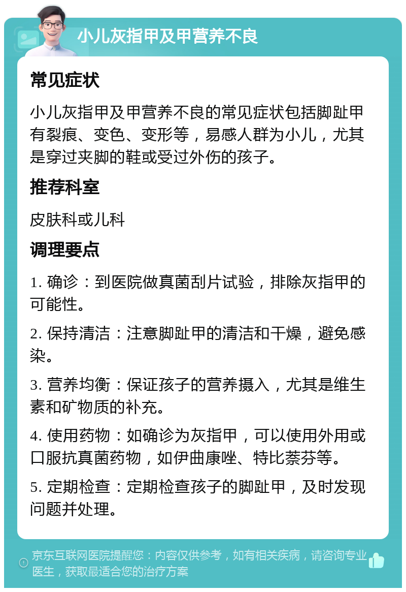 小儿灰指甲及甲营养不良 常见症状 小儿灰指甲及甲营养不良的常见症状包括脚趾甲有裂痕、变色、变形等，易感人群为小儿，尤其是穿过夹脚的鞋或受过外伤的孩子。 推荐科室 皮肤科或儿科 调理要点 1. 确诊：到医院做真菌刮片试验，排除灰指甲的可能性。 2. 保持清洁：注意脚趾甲的清洁和干燥，避免感染。 3. 营养均衡：保证孩子的营养摄入，尤其是维生素和矿物质的补充。 4. 使用药物：如确诊为灰指甲，可以使用外用或口服抗真菌药物，如伊曲康唑、特比萘芬等。 5. 定期检查：定期检查孩子的脚趾甲，及时发现问题并处理。