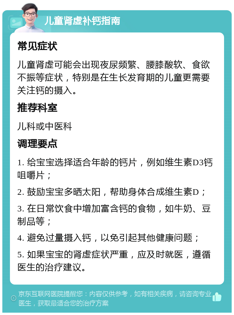 儿童肾虚补钙指南 常见症状 儿童肾虚可能会出现夜尿频繁、腰膝酸软、食欲不振等症状，特别是在生长发育期的儿童更需要关注钙的摄入。 推荐科室 儿科或中医科 调理要点 1. 给宝宝选择适合年龄的钙片，例如维生素D3钙咀嚼片； 2. 鼓励宝宝多晒太阳，帮助身体合成维生素D； 3. 在日常饮食中增加富含钙的食物，如牛奶、豆制品等； 4. 避免过量摄入钙，以免引起其他健康问题； 5. 如果宝宝的肾虚症状严重，应及时就医，遵循医生的治疗建议。