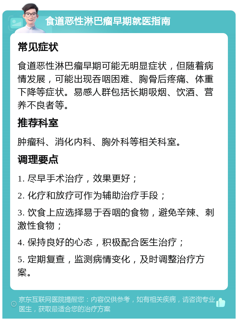 食道恶性淋巴瘤早期就医指南 常见症状 食道恶性淋巴瘤早期可能无明显症状，但随着病情发展，可能出现吞咽困难、胸骨后疼痛、体重下降等症状。易感人群包括长期吸烟、饮酒、营养不良者等。 推荐科室 肿瘤科、消化内科、胸外科等相关科室。 调理要点 1. 尽早手术治疗，效果更好； 2. 化疗和放疗可作为辅助治疗手段； 3. 饮食上应选择易于吞咽的食物，避免辛辣、刺激性食物； 4. 保持良好的心态，积极配合医生治疗； 5. 定期复查，监测病情变化，及时调整治疗方案。