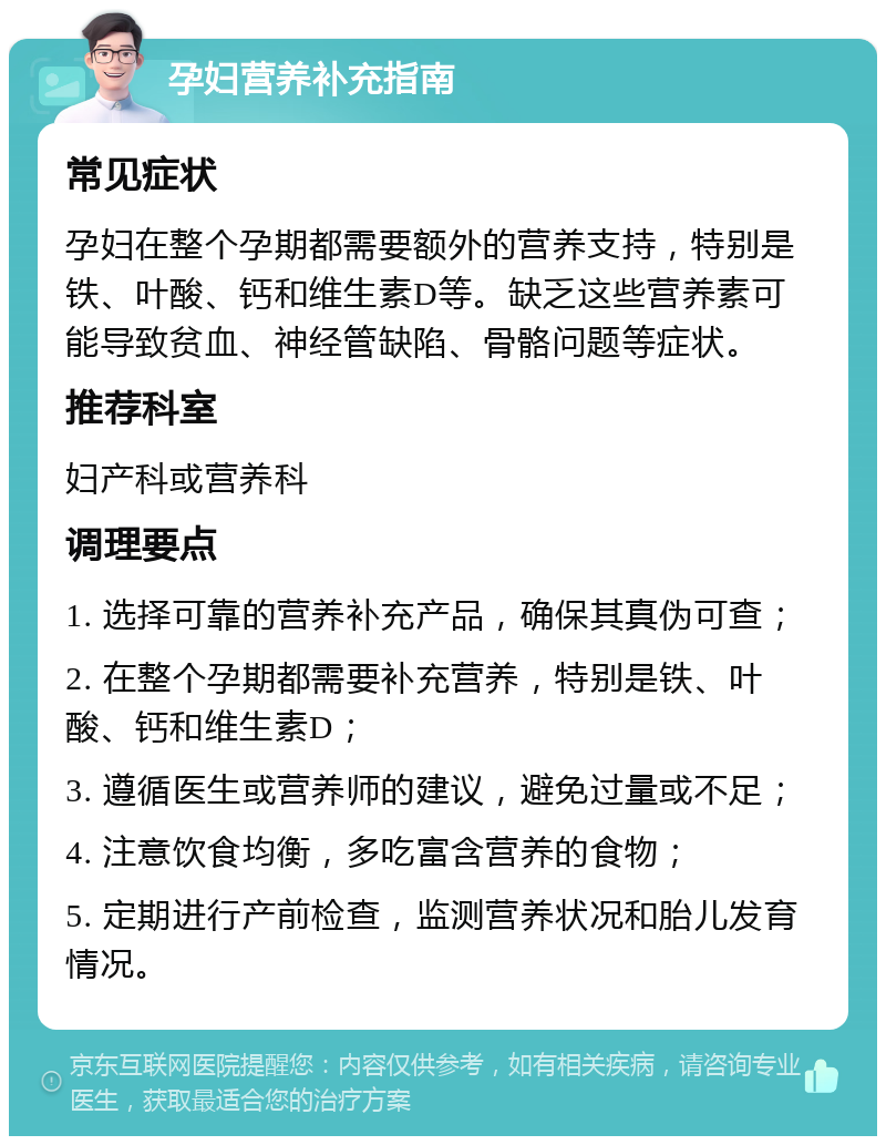 孕妇营养补充指南 常见症状 孕妇在整个孕期都需要额外的营养支持，特别是铁、叶酸、钙和维生素D等。缺乏这些营养素可能导致贫血、神经管缺陷、骨骼问题等症状。 推荐科室 妇产科或营养科 调理要点 1. 选择可靠的营养补充产品，确保其真伪可查； 2. 在整个孕期都需要补充营养，特别是铁、叶酸、钙和维生素D； 3. 遵循医生或营养师的建议，避免过量或不足； 4. 注意饮食均衡，多吃富含营养的食物； 5. 定期进行产前检查，监测营养状况和胎儿发育情况。