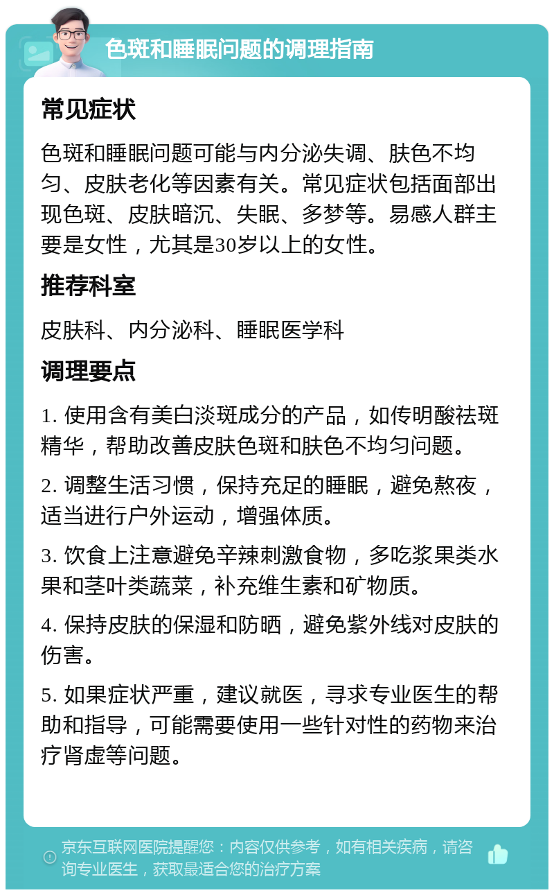 色斑和睡眠问题的调理指南 常见症状 色斑和睡眠问题可能与内分泌失调、肤色不均匀、皮肤老化等因素有关。常见症状包括面部出现色斑、皮肤暗沉、失眠、多梦等。易感人群主要是女性，尤其是30岁以上的女性。 推荐科室 皮肤科、内分泌科、睡眠医学科 调理要点 1. 使用含有美白淡斑成分的产品，如传明酸祛斑精华，帮助改善皮肤色斑和肤色不均匀问题。 2. 调整生活习惯，保持充足的睡眠，避免熬夜，适当进行户外运动，增强体质。 3. 饮食上注意避免辛辣刺激食物，多吃浆果类水果和茎叶类蔬菜，补充维生素和矿物质。 4. 保持皮肤的保湿和防晒，避免紫外线对皮肤的伤害。 5. 如果症状严重，建议就医，寻求专业医生的帮助和指导，可能需要使用一些针对性的药物来治疗肾虚等问题。