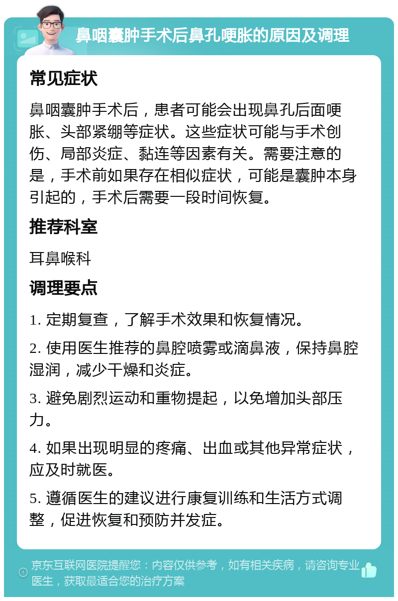 鼻咽囊肿手术后鼻孔哽胀的原因及调理 常见症状 鼻咽囊肿手术后，患者可能会出现鼻孔后面哽胀、头部紧绷等症状。这些症状可能与手术创伤、局部炎症、黏连等因素有关。需要注意的是，手术前如果存在相似症状，可能是囊肿本身引起的，手术后需要一段时间恢复。 推荐科室 耳鼻喉科 调理要点 1. 定期复查，了解手术效果和恢复情况。 2. 使用医生推荐的鼻腔喷雾或滴鼻液，保持鼻腔湿润，减少干燥和炎症。 3. 避免剧烈运动和重物提起，以免增加头部压力。 4. 如果出现明显的疼痛、出血或其他异常症状，应及时就医。 5. 遵循医生的建议进行康复训练和生活方式调整，促进恢复和预防并发症。