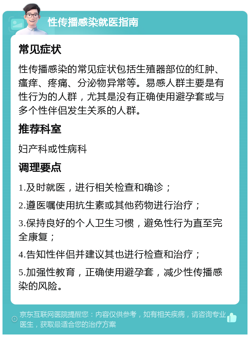 性传播感染就医指南 常见症状 性传播感染的常见症状包括生殖器部位的红肿、瘙痒、疼痛、分泌物异常等。易感人群主要是有性行为的人群，尤其是没有正确使用避孕套或与多个性伴侣发生关系的人群。 推荐科室 妇产科或性病科 调理要点 1.及时就医，进行相关检查和确诊； 2.遵医嘱使用抗生素或其他药物进行治疗； 3.保持良好的个人卫生习惯，避免性行为直至完全康复； 4.告知性伴侣并建议其也进行检查和治疗； 5.加强性教育，正确使用避孕套，减少性传播感染的风险。