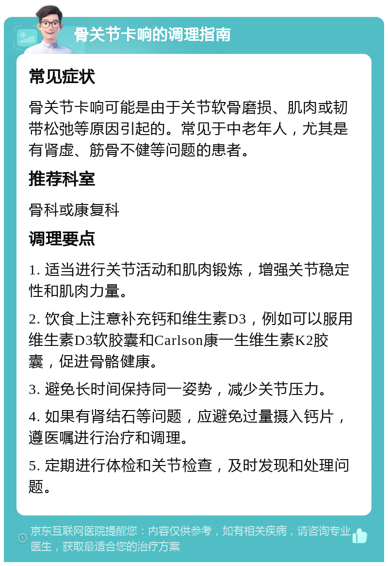 骨关节卡响的调理指南 常见症状 骨关节卡响可能是由于关节软骨磨损、肌肉或韧带松弛等原因引起的。常见于中老年人，尤其是有肾虚、筋骨不健等问题的患者。 推荐科室 骨科或康复科 调理要点 1. 适当进行关节活动和肌肉锻炼，增强关节稳定性和肌肉力量。 2. 饮食上注意补充钙和维生素D3，例如可以服用维生素D3软胶囊和Carlson康一生维生素K2胶囊，促进骨骼健康。 3. 避免长时间保持同一姿势，减少关节压力。 4. 如果有肾结石等问题，应避免过量摄入钙片，遵医嘱进行治疗和调理。 5. 定期进行体检和关节检查，及时发现和处理问题。