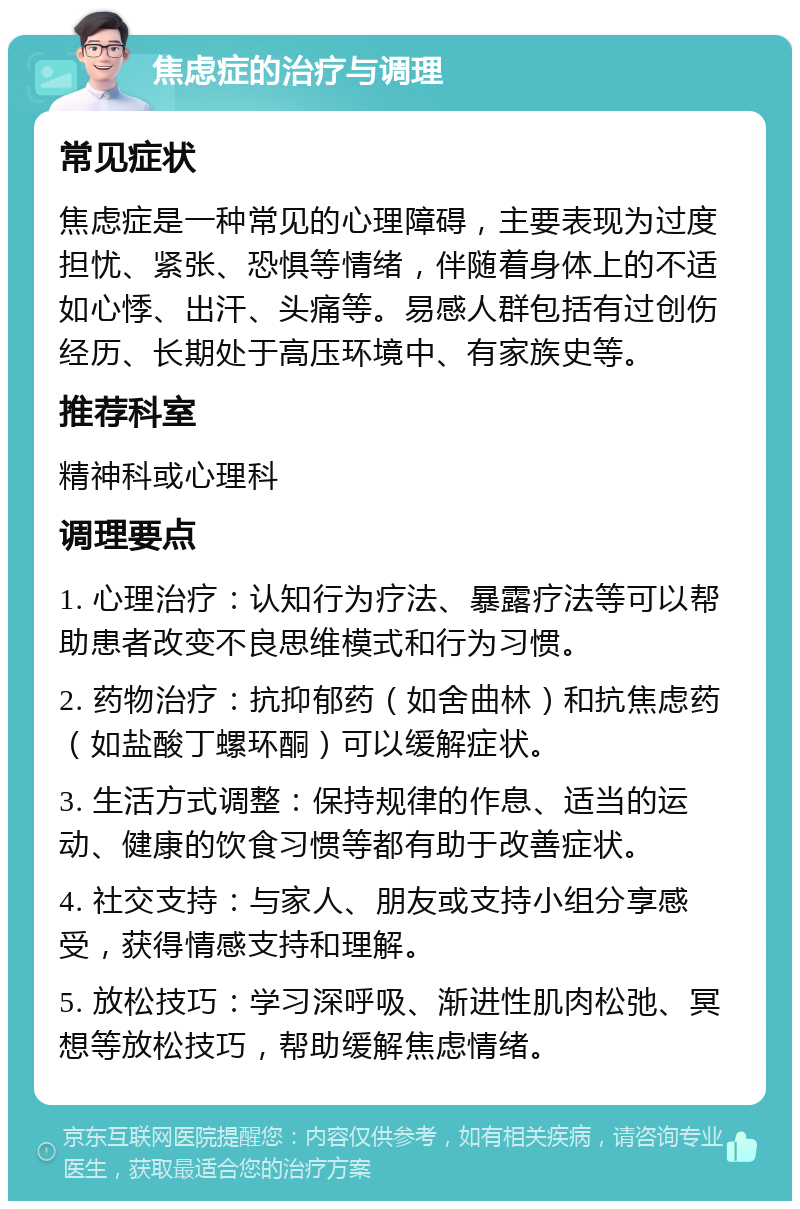 焦虑症的治疗与调理 常见症状 焦虑症是一种常见的心理障碍，主要表现为过度担忧、紧张、恐惧等情绪，伴随着身体上的不适如心悸、出汗、头痛等。易感人群包括有过创伤经历、长期处于高压环境中、有家族史等。 推荐科室 精神科或心理科 调理要点 1. 心理治疗：认知行为疗法、暴露疗法等可以帮助患者改变不良思维模式和行为习惯。 2. 药物治疗：抗抑郁药（如舍曲林）和抗焦虑药（如盐酸丁螺环酮）可以缓解症状。 3. 生活方式调整：保持规律的作息、适当的运动、健康的饮食习惯等都有助于改善症状。 4. 社交支持：与家人、朋友或支持小组分享感受，获得情感支持和理解。 5. 放松技巧：学习深呼吸、渐进性肌肉松弛、冥想等放松技巧，帮助缓解焦虑情绪。