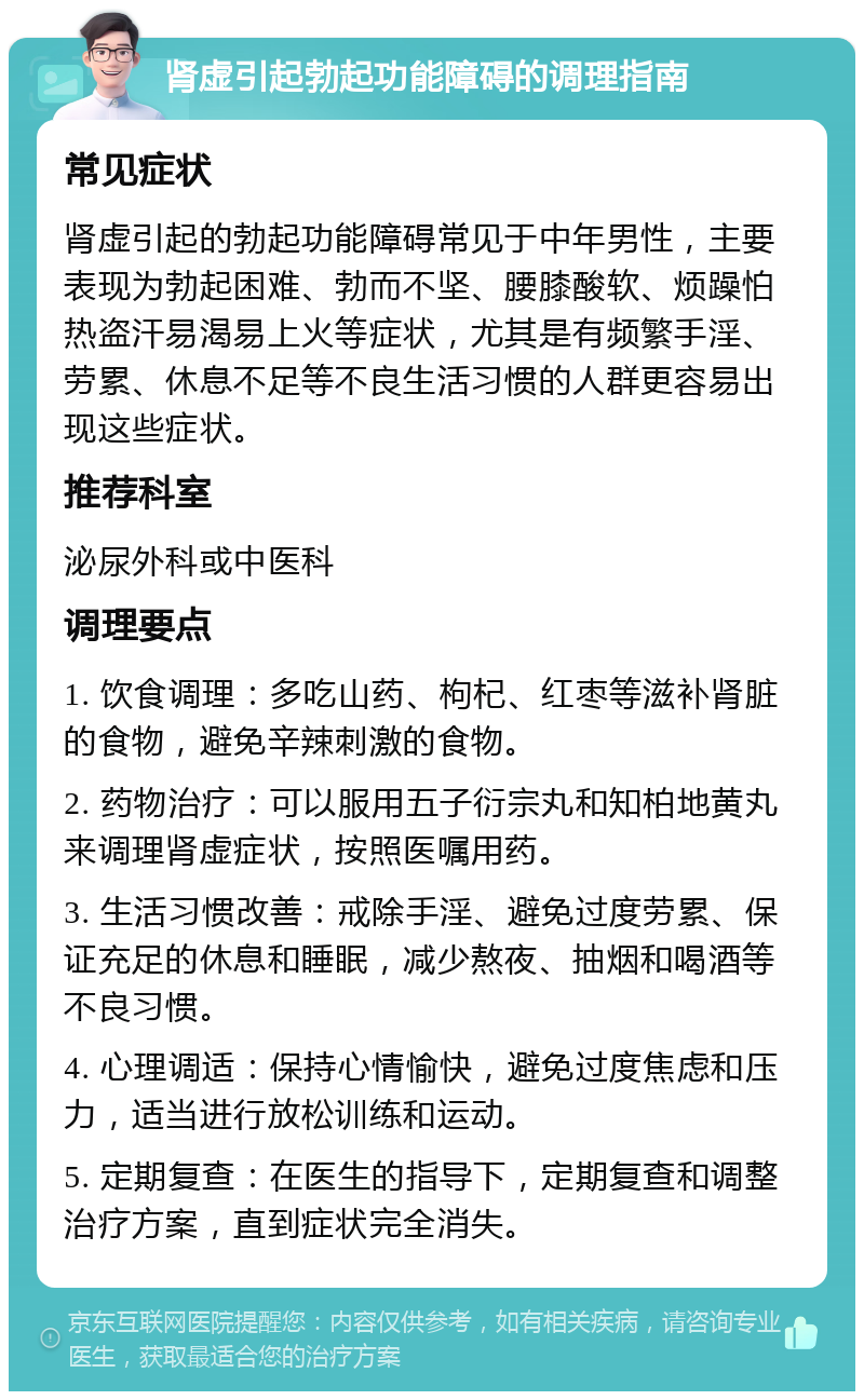 肾虚引起勃起功能障碍的调理指南 常见症状 肾虚引起的勃起功能障碍常见于中年男性，主要表现为勃起困难、勃而不坚、腰膝酸软、烦躁怕热盗汗易渴易上火等症状，尤其是有频繁手淫、劳累、休息不足等不良生活习惯的人群更容易出现这些症状。 推荐科室 泌尿外科或中医科 调理要点 1. 饮食调理：多吃山药、枸杞、红枣等滋补肾脏的食物，避免辛辣刺激的食物。 2. 药物治疗：可以服用五子衍宗丸和知柏地黄丸来调理肾虚症状，按照医嘱用药。 3. 生活习惯改善：戒除手淫、避免过度劳累、保证充足的休息和睡眠，减少熬夜、抽烟和喝酒等不良习惯。 4. 心理调适：保持心情愉快，避免过度焦虑和压力，适当进行放松训练和运动。 5. 定期复查：在医生的指导下，定期复查和调整治疗方案，直到症状完全消失。