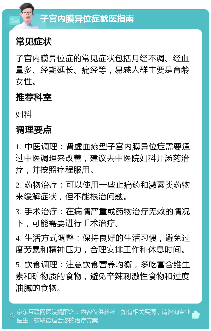 子宫内膜异位症就医指南 常见症状 子宫内膜异位症的常见症状包括月经不调、经血量多、经期延长、痛经等，易感人群主要是育龄女性。 推荐科室 妇科 调理要点 1. 中医调理：肾虚血瘀型子宫内膜异位症需要通过中医调理来改善，建议去中医院妇科开汤药治疗，并按照疗程服用。 2. 药物治疗：可以使用一些止痛药和激素类药物来缓解症状，但不能根治问题。 3. 手术治疗：在病情严重或药物治疗无效的情况下，可能需要进行手术治疗。 4. 生活方式调整：保持良好的生活习惯，避免过度劳累和精神压力，合理安排工作和休息时间。 5. 饮食调理：注意饮食营养均衡，多吃富含维生素和矿物质的食物，避免辛辣刺激性食物和过度油腻的食物。