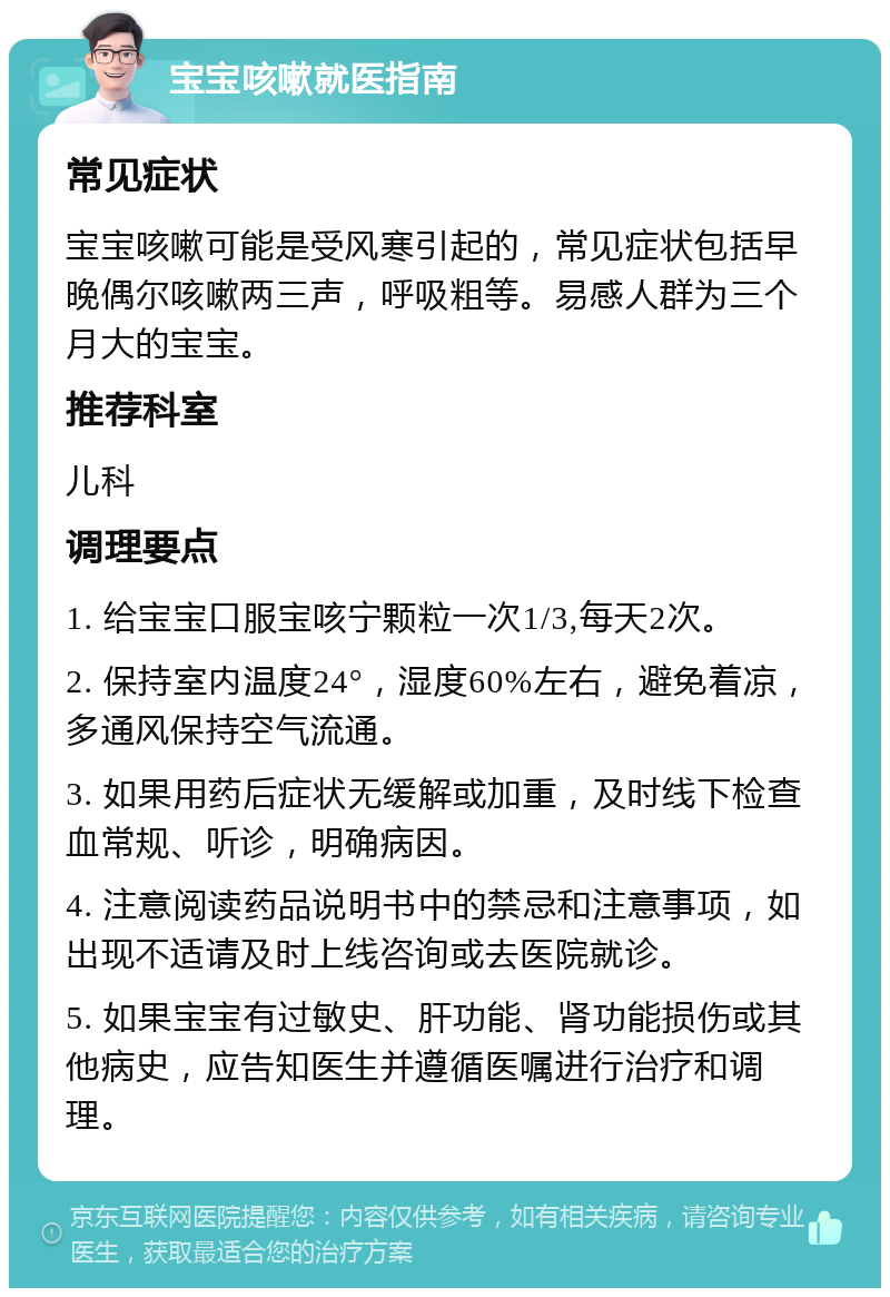 宝宝咳嗽就医指南 常见症状 宝宝咳嗽可能是受风寒引起的，常见症状包括早晚偶尔咳嗽两三声，呼吸粗等。易感人群为三个月大的宝宝。 推荐科室 儿科 调理要点 1. 给宝宝口服宝咳宁颗粒一次1/3,每天2次。 2. 保持室内温度24°，湿度60%左右，避免着凉，多通风保持空气流通。 3. 如果用药后症状无缓解或加重，及时线下检查血常规、听诊，明确病因。 4. 注意阅读药品说明书中的禁忌和注意事项，如出现不适请及时上线咨询或去医院就诊。 5. 如果宝宝有过敏史、肝功能、肾功能损伤或其他病史，应告知医生并遵循医嘱进行治疗和调理。