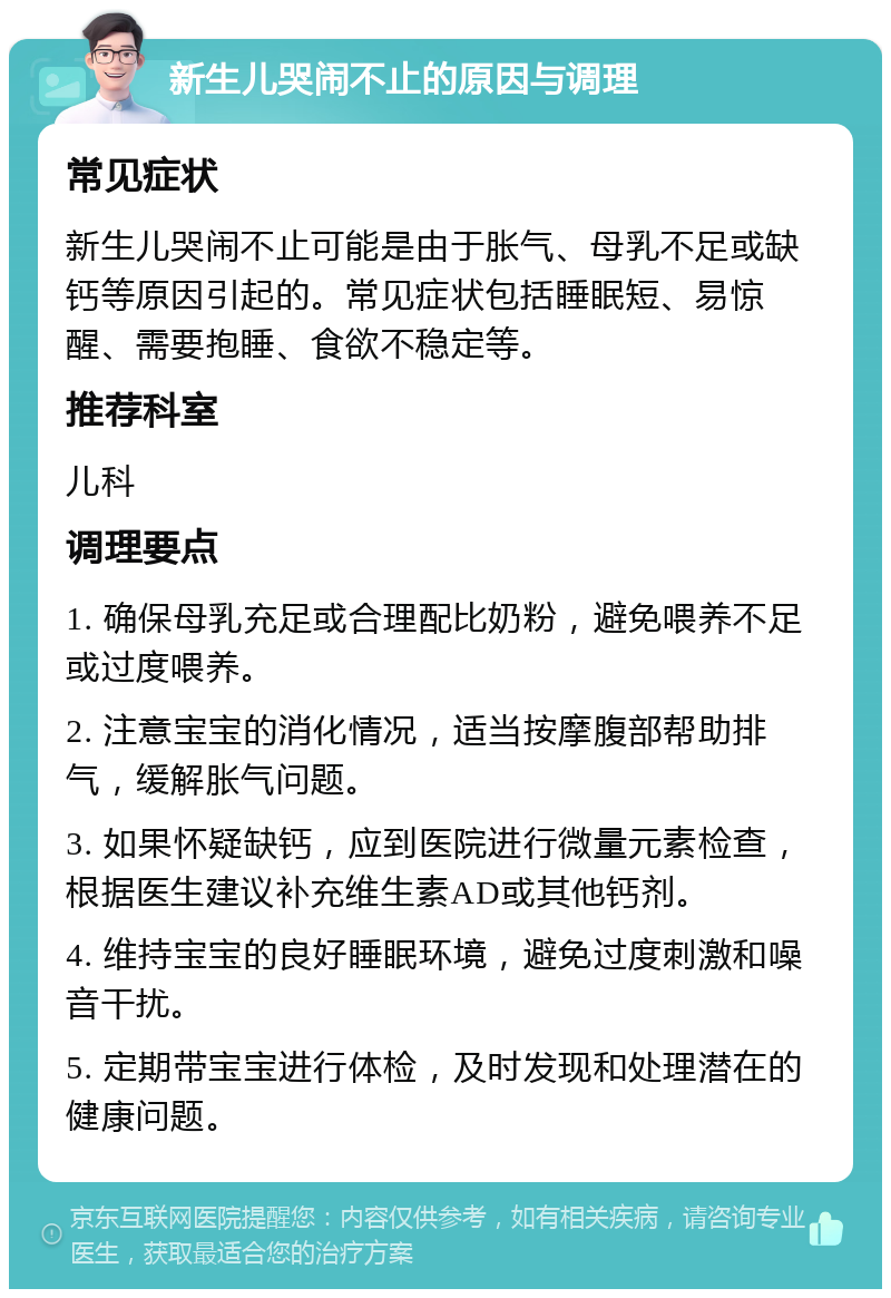 新生儿哭闹不止的原因与调理 常见症状 新生儿哭闹不止可能是由于胀气、母乳不足或缺钙等原因引起的。常见症状包括睡眠短、易惊醒、需要抱睡、食欲不稳定等。 推荐科室 儿科 调理要点 1. 确保母乳充足或合理配比奶粉，避免喂养不足或过度喂养。 2. 注意宝宝的消化情况，适当按摩腹部帮助排气，缓解胀气问题。 3. 如果怀疑缺钙，应到医院进行微量元素检查，根据医生建议补充维生素AD或其他钙剂。 4. 维持宝宝的良好睡眠环境，避免过度刺激和噪音干扰。 5. 定期带宝宝进行体检，及时发现和处理潜在的健康问题。