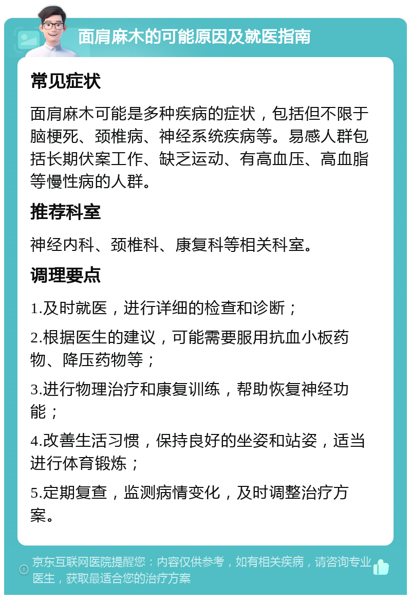 面肩麻木的可能原因及就医指南 常见症状 面肩麻木可能是多种疾病的症状，包括但不限于脑梗死、颈椎病、神经系统疾病等。易感人群包括长期伏案工作、缺乏运动、有高血压、高血脂等慢性病的人群。 推荐科室 神经内科、颈椎科、康复科等相关科室。 调理要点 1.及时就医，进行详细的检查和诊断； 2.根据医生的建议，可能需要服用抗血小板药物、降压药物等； 3.进行物理治疗和康复训练，帮助恢复神经功能； 4.改善生活习惯，保持良好的坐姿和站姿，适当进行体育锻炼； 5.定期复查，监测病情变化，及时调整治疗方案。