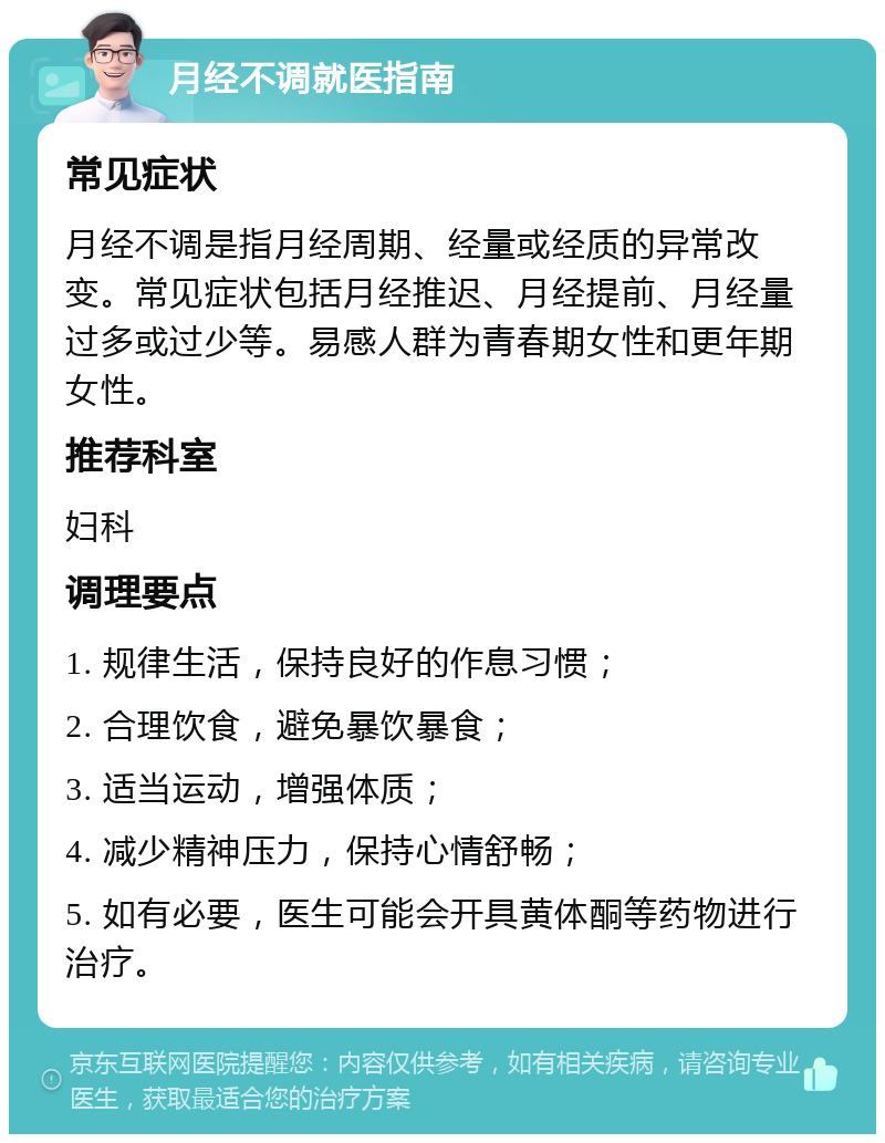 月经不调就医指南 常见症状 月经不调是指月经周期、经量或经质的异常改变。常见症状包括月经推迟、月经提前、月经量过多或过少等。易感人群为青春期女性和更年期女性。 推荐科室 妇科 调理要点 1. 规律生活，保持良好的作息习惯； 2. 合理饮食，避免暴饮暴食； 3. 适当运动，增强体质； 4. 减少精神压力，保持心情舒畅； 5. 如有必要，医生可能会开具黄体酮等药物进行治疗。