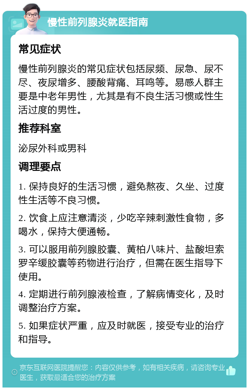 慢性前列腺炎就医指南 常见症状 慢性前列腺炎的常见症状包括尿频、尿急、尿不尽、夜尿增多、腰酸背痛、耳鸣等。易感人群主要是中老年男性，尤其是有不良生活习惯或性生活过度的男性。 推荐科室 泌尿外科或男科 调理要点 1. 保持良好的生活习惯，避免熬夜、久坐、过度性生活等不良习惯。 2. 饮食上应注意清淡，少吃辛辣刺激性食物，多喝水，保持大便通畅。 3. 可以服用前列腺胶囊、黄柏八味片、盐酸坦索罗辛缓胶囊等药物进行治疗，但需在医生指导下使用。 4. 定期进行前列腺液检查，了解病情变化，及时调整治疗方案。 5. 如果症状严重，应及时就医，接受专业的治疗和指导。