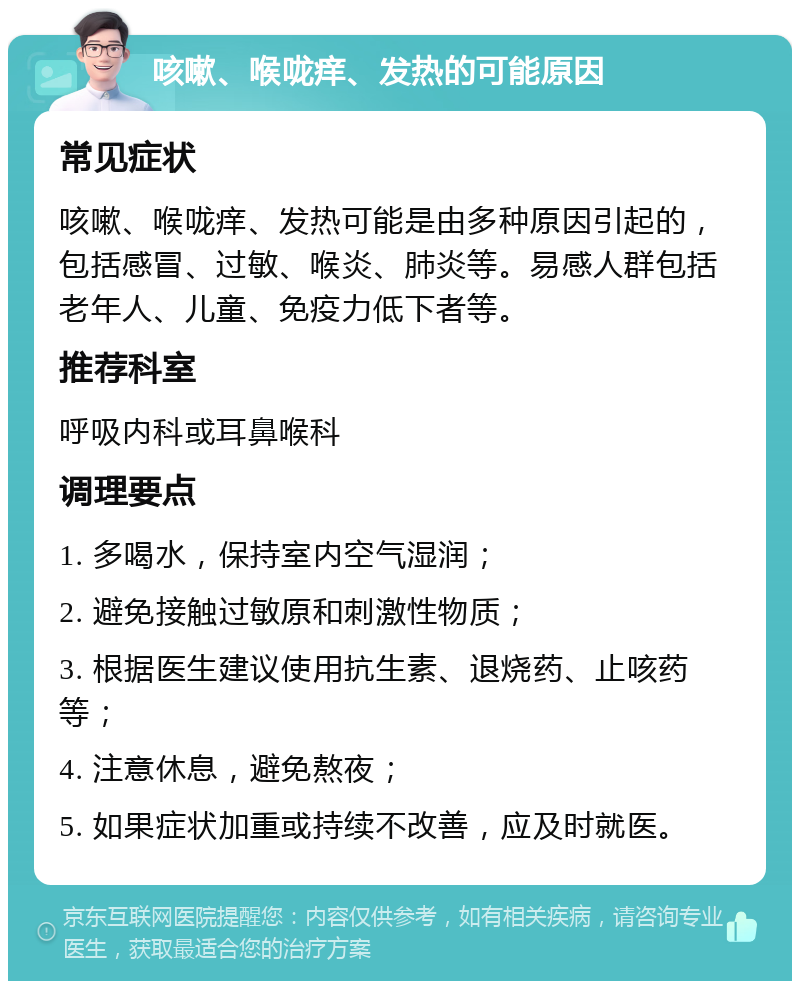 咳嗽、喉咙痒、发热的可能原因 常见症状 咳嗽、喉咙痒、发热可能是由多种原因引起的，包括感冒、过敏、喉炎、肺炎等。易感人群包括老年人、儿童、免疫力低下者等。 推荐科室 呼吸内科或耳鼻喉科 调理要点 1. 多喝水，保持室内空气湿润； 2. 避免接触过敏原和刺激性物质； 3. 根据医生建议使用抗生素、退烧药、止咳药等； 4. 注意休息，避免熬夜； 5. 如果症状加重或持续不改善，应及时就医。