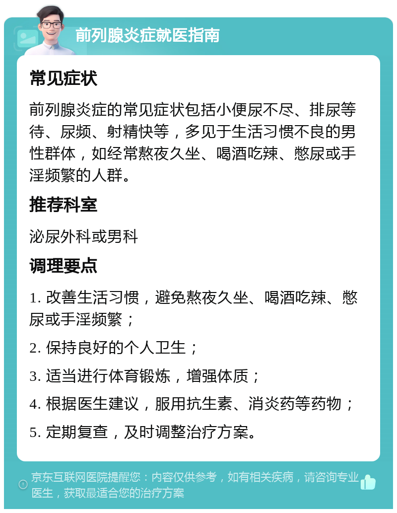 前列腺炎症就医指南 常见症状 前列腺炎症的常见症状包括小便尿不尽、排尿等待、尿频、射精快等，多见于生活习惯不良的男性群体，如经常熬夜久坐、喝酒吃辣、憋尿或手淫频繁的人群。 推荐科室 泌尿外科或男科 调理要点 1. 改善生活习惯，避免熬夜久坐、喝酒吃辣、憋尿或手淫频繁； 2. 保持良好的个人卫生； 3. 适当进行体育锻炼，增强体质； 4. 根据医生建议，服用抗生素、消炎药等药物； 5. 定期复查，及时调整治疗方案。