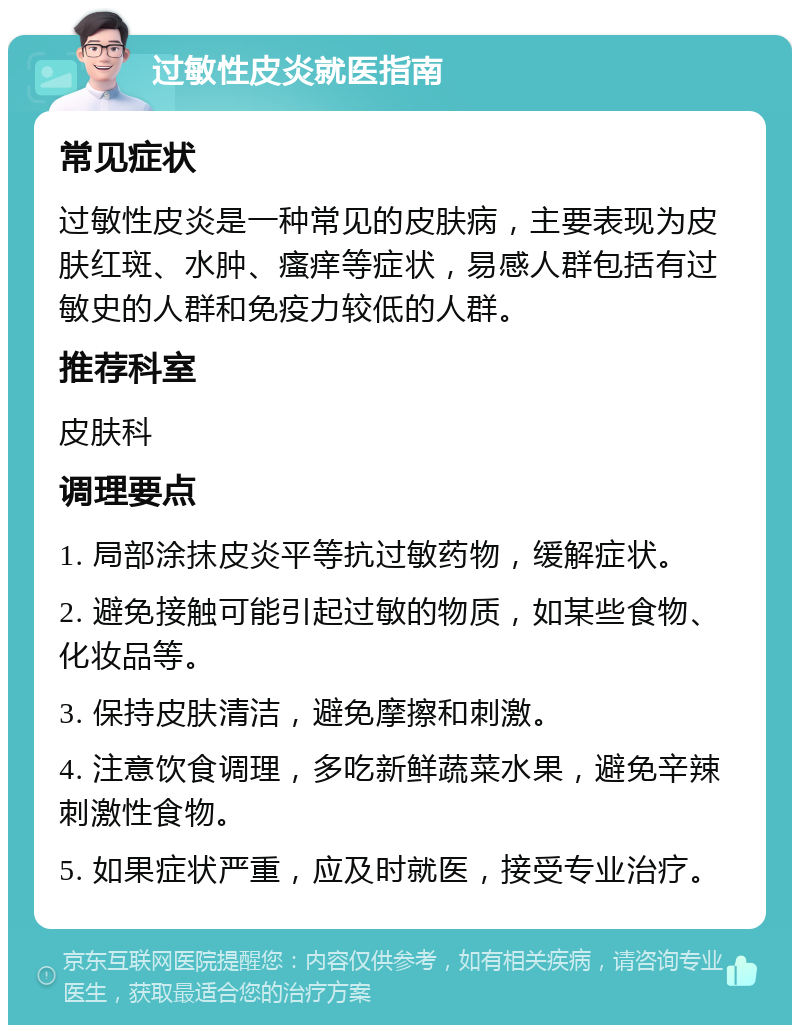 过敏性皮炎就医指南 常见症状 过敏性皮炎是一种常见的皮肤病，主要表现为皮肤红斑、水肿、瘙痒等症状，易感人群包括有过敏史的人群和免疫力较低的人群。 推荐科室 皮肤科 调理要点 1. 局部涂抹皮炎平等抗过敏药物，缓解症状。 2. 避免接触可能引起过敏的物质，如某些食物、化妆品等。 3. 保持皮肤清洁，避免摩擦和刺激。 4. 注意饮食调理，多吃新鲜蔬菜水果，避免辛辣刺激性食物。 5. 如果症状严重，应及时就医，接受专业治疗。