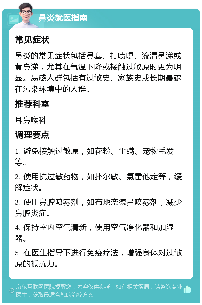 鼻炎就医指南 常见症状 鼻炎的常见症状包括鼻塞、打喷嚏、流清鼻涕或黄鼻涕，尤其在气温下降或接触过敏原时更为明显。易感人群包括有过敏史、家族史或长期暴露在污染环境中的人群。 推荐科室 耳鼻喉科 调理要点 1. 避免接触过敏原，如花粉、尘螨、宠物毛发等。 2. 使用抗过敏药物，如扑尔敏、氯雷他定等，缓解症状。 3. 使用鼻腔喷雾剂，如布地奈德鼻喷雾剂，减少鼻腔炎症。 4. 保持室内空气清新，使用空气净化器和加湿器。 5. 在医生指导下进行免疫疗法，增强身体对过敏原的抵抗力。