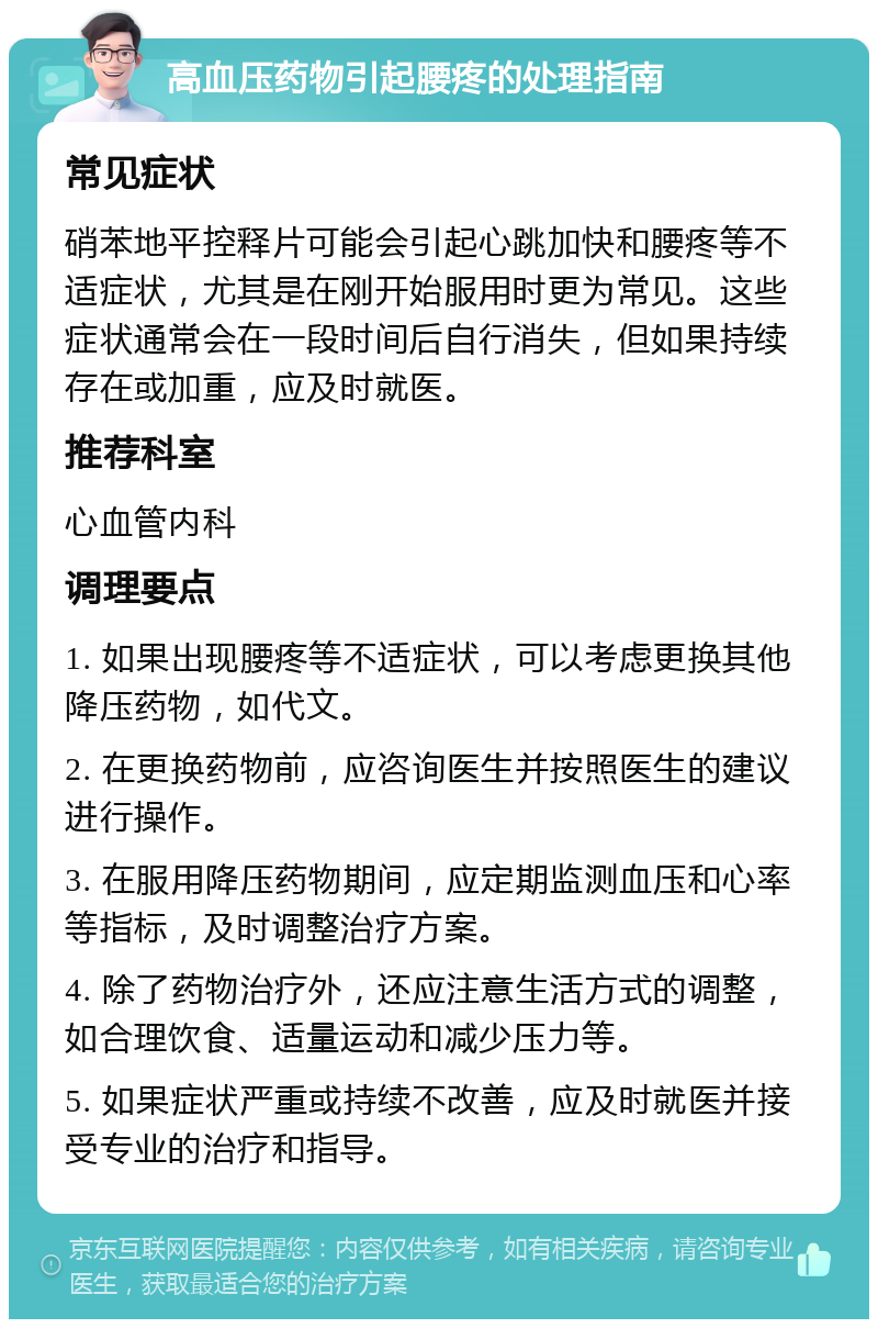 高血压药物引起腰疼的处理指南 常见症状 硝苯地平控释片可能会引起心跳加快和腰疼等不适症状，尤其是在刚开始服用时更为常见。这些症状通常会在一段时间后自行消失，但如果持续存在或加重，应及时就医。 推荐科室 心血管内科 调理要点 1. 如果出现腰疼等不适症状，可以考虑更换其他降压药物，如代文。 2. 在更换药物前，应咨询医生并按照医生的建议进行操作。 3. 在服用降压药物期间，应定期监测血压和心率等指标，及时调整治疗方案。 4. 除了药物治疗外，还应注意生活方式的调整，如合理饮食、适量运动和减少压力等。 5. 如果症状严重或持续不改善，应及时就医并接受专业的治疗和指导。