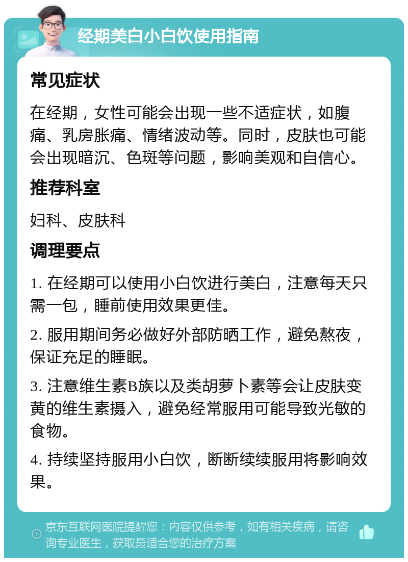 经期美白小白饮使用指南 常见症状 在经期，女性可能会出现一些不适症状，如腹痛、乳房胀痛、情绪波动等。同时，皮肤也可能会出现暗沉、色斑等问题，影响美观和自信心。 推荐科室 妇科、皮肤科 调理要点 1. 在经期可以使用小白饮进行美白，注意每天只需一包，睡前使用效果更佳。 2. 服用期间务必做好外部防晒工作，避免熬夜，保证充足的睡眠。 3. 注意维生素B族以及类胡萝卜素等会让皮肤变黄的维生素摄入，避免经常服用可能导致光敏的食物。 4. 持续坚持服用小白饮，断断续续服用将影响效果。