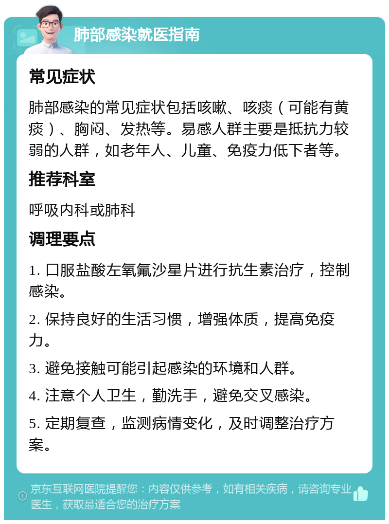 肺部感染就医指南 常见症状 肺部感染的常见症状包括咳嗽、咳痰（可能有黄痰）、胸闷、发热等。易感人群主要是抵抗力较弱的人群，如老年人、儿童、免疫力低下者等。 推荐科室 呼吸内科或肺科 调理要点 1. 口服盐酸左氧氟沙星片进行抗生素治疗，控制感染。 2. 保持良好的生活习惯，增强体质，提高免疫力。 3. 避免接触可能引起感染的环境和人群。 4. 注意个人卫生，勤洗手，避免交叉感染。 5. 定期复查，监测病情变化，及时调整治疗方案。