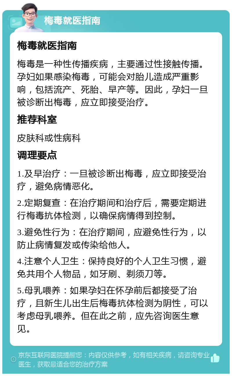 梅毒就医指南 梅毒就医指南 梅毒是一种性传播疾病，主要通过性接触传播。孕妇如果感染梅毒，可能会对胎儿造成严重影响，包括流产、死胎、早产等。因此，孕妇一旦被诊断出梅毒，应立即接受治疗。 推荐科室 皮肤科或性病科 调理要点 1.及早治疗：一旦被诊断出梅毒，应立即接受治疗，避免病情恶化。 2.定期复查：在治疗期间和治疗后，需要定期进行梅毒抗体检测，以确保病情得到控制。 3.避免性行为：在治疗期间，应避免性行为，以防止病情复发或传染给他人。 4.注意个人卫生：保持良好的个人卫生习惯，避免共用个人物品，如牙刷、剃须刀等。 5.母乳喂养：如果孕妇在怀孕前后都接受了治疗，且新生儿出生后梅毒抗体检测为阴性，可以考虑母乳喂养。但在此之前，应先咨询医生意见。